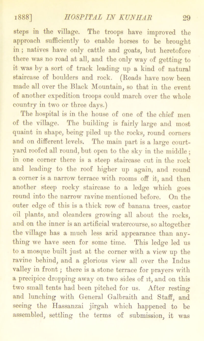 steps in the village. The troops have improved the approach sufficiently to enable horses to be brought in ; natives have only cattle and goats, but heretofore there was no road at all, and the only way of getting to it was by a sort of track leading up a kind of natural staircase of boulders and rock. (Roads have now been made all over the Black Mountain, so that in the event of another expedition troops could march over the whole country in two or three days.) The hospital is in the house of one of the chief men of the village. The building is fairly large and most quaint in shape, being piled up the rocks, round corners and on different levels. The main part is a large court- yard roofed all round, but open to the sky in the middle; in one corner there is a steep staircase cut in the rock and leading to the roof higher up again, and round a corner is a narrow terrace with rooms off it, and then another steep rocky staircase to a ledge which goes round into the narrow ravine mentioned before. On the outer edge of this is a thick row of banana trees, castor oil plants, and oleanders growing all about the rocks, and on the inner is an artificial watercourse, so altogether the village has a much less arid appearance than any- thing we have seen for some time. This ledge led us to a mosque built just at the corner with a view up the ravine behind, and a glorious view all over the Indus valley in front; there is a stone terrace for prayers with a precipice dropping away on two sides of it, and on this two small tents had been pitched for us. After resting and lunching with General Galbraith and Staff, and seeing the Hassanzai jirgah which happened to be assembled, settling the terms of submission, it was