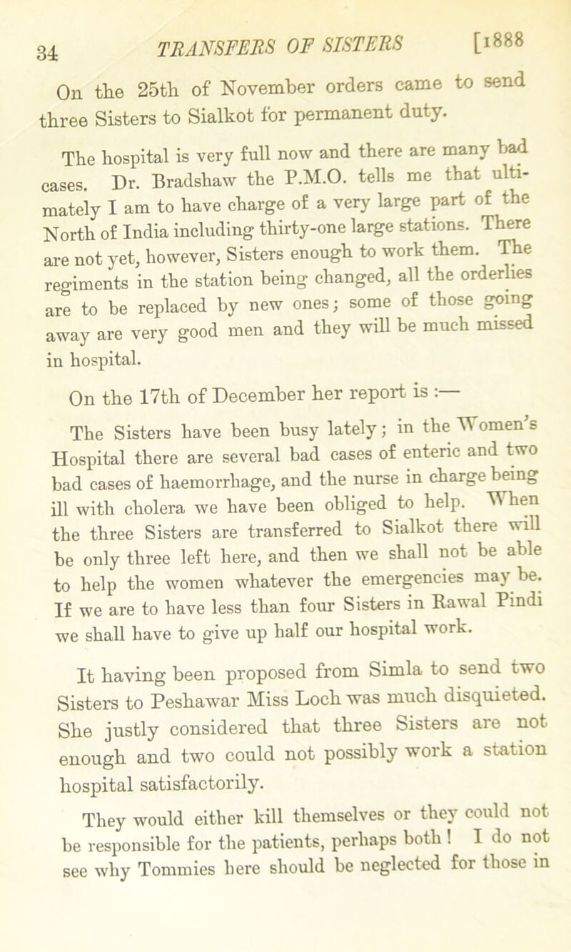 TRANSFERS OF SISTERS [1888 On tlie 25th of November orders came to send three Sisters to Sialkot for permanent duty. The hospital is very full now and there are many bad cases. Dr. Bradshaw the P.M.O. tells me that ulti- mately I am to have charge of a very large part of the North of India including thirty-one large stations. There are not yet, however, Sisters enough to work them. The regiments in the station being changed, all the orderlies are to be replaced by new ones; some of those going away are very good men and they will be much missed in hospital. On the 17th of December her report is The Sisters have been busy lately; in the Women^s Hospital there are several bad cases of enteric and two bad cases of haemorrhage, and the nurse in charge being ill with cholera we have been obliged to help. When the three Sisters are transferred to Sialkot there will be only three left here, and then we shall not be able to help the women whatever the emergencies may be. If we are to have less than four Sisters in Rawal Pindi we shall have to give up half our hospital work. It having been proposed from Simla to send two Sisters to Peshawar Miss Loch was much disquieted. She justly considered that three Sisters are not enough and two could not possibly work a station hospital satisfactorily. They would either kill themselves or they could not be responsible for the patients, perhaps both ! I do not see why Tommies here should be neglected for those m