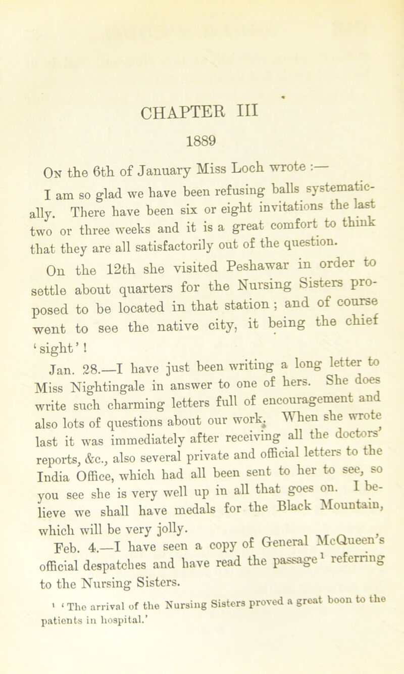 1889 On the 6th of January Miss Loch wrote I am so glad we have been refusing balls systematic- ally. There have been six or eight invitations the la^ two or three weeks and it is a great comfort to think that they are all satisfactorily out of the question. On the 12th she visited Peshawar in order to settle about quarters for the Nursing Sisters pro- posed to be located in that station; and of course went to see the native city, it being the chief ‘ sight ’ ! Jan. 28.—I have just been writing a long letter to Miss Nightingale in answer to one of hers. She do^ write such charming letters full of encouragement and also lots of questions about our work. When she wrote last it was immediately after receiving all the doctom reports, &c., also several private and official letters to the India Office, which had all been sent to her to see, so you see she is very well up in all that goes on. 1 be- lieve we shall have medals for the Black ^fountain, which will be very jolly. , ^ > Feb. 4.—I have seen a copy of General McQueen s official despatches and have read the passage^ referring to the Nursing Sisters. ' ‘ Tho arriv.-il of the Nursing Sisters proved a groat boon to the patients in hospital.’