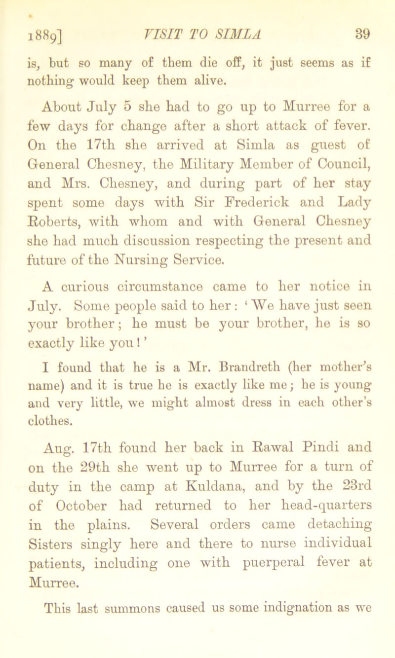 1889] is, but so many o£ them die ofP, it just seems as if nothing would keep them alive. About July 5 she had to go up to Murree for a few days for change after a short attack of fever. On the 17th she arrived at Simla as guest of General Chesney, the Military Member of Council, and Mrs. Chesney, and during part of her stay spent some days with Sir Frederick and Lady E-oberts, with whom and with General Chesney she had much discussion respecting the present and future of the Nursing Service. A curious circumstance came to her notice in July. Some people said to her: ‘ AVe have just seen your brother; he must be your brother, he is so exactly like you! ’ I found that he is a Mr. Brandreth (her mother's name) and it is true he is exactly like me; he is young and very little, we might almost dress in each other’s clothes. Aug. 17th found her back in Rawal Pindi and on the 29th she went up to Murree for a turn of duty in the camp at Kuldana, and by the 23rd of October had returned to her head-quarters in the plains. Several orders came detaching Sisters singly here and there to nurse individual patients, including one with puerperal fever at Murree. This last summons caused us some indignation as wc