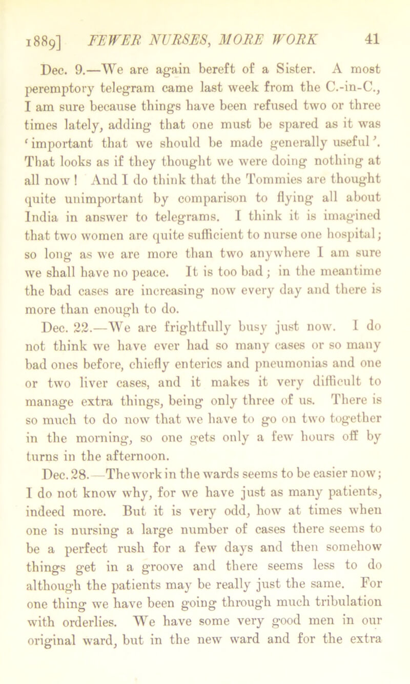 Dec. 9.—We are again bereft of a Sister. A most }>eremptory telegram came last week from the C.-in-C., I am sure because things have been refused two or three times lately, adding that one must be spared as it was ‘ important that we should be made generally useful \ That looks as if they thought we were doing nothing at all now ! And I do think that the Tommies are thought quite unimportant by comparison to flying all about India in answer to telegrams. I think it is imagined that two women are quite sufficient to nurse one hospital; so long as we are more than two anywhere I am sure we shall have no peace. It is too bad ; in the meantime the bad cases are increasing now every day and there is more than enough to do. Dec. 22.—We are frightfully busy just now. I do not think we have ever had so many cases or so many bad ones before, chiefly enterics and pneumonias and one or two liver cases, and it makes it very difficult to manage extra things, being only throe of us. There is so much to do now that we have to go on two together in the morning’, so one gets only a few hours off by turns in the afternoon. Dec. 28. — Thework in the wards seems to be easier now; 1 do not know why, for we have just as many patients, indeed more. But it is very odd, how at times when one is nursing a large number of cases there seems to be a perfect rush for a few days and then somehow things get in a groove and there seems less to do although the patients may be really just the same. For one thing we have been going through much tribulation with orderlies. We have some very good men in our original ward, but in the new ward and for the extra