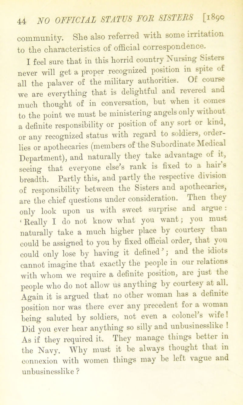 community. She also referred with some irritation to the characteristics of ofidcial correspondence. I feel sure that in this horrid country Nursing Sisters never will get a proper recognized position in spite of all the palaver of the military authorities. Of course we are everything that is delightful and revered and much thought of in conversation, but when it comes to the point we must be ministering angels only without a definite responsibility or position of any sort or kind, or any recognized status with regard to soldiers, order- lies or apothecaries (members of the Subordinate Medical Department), and naturally they take advantage of it, seeing that everyone else’s rank is fixed to a hair s breadth. Partly this, and partly the respective division of responsibility between the Sisters and apothecaries, are the chief questions under consideration. Then they only look upon us with sweet surprise and argue; ‘Really I do not know what you want; you must naturally take a much higher place by courtesy than could be assigned to you by fixed official order, that you could only lose by having it defined ’; and the idiots cannot imagine that exactly the people in our relations with whom we require a definite position, are just the people who do not allow us anything by courtesy at all. Again it is argued that no other woman has a definite position nor was there ever any precedent for a woman being saluted by soldiers, not even a colonel s wife! Did you ever hear anything so silly and unbusinesslike ! As if they required it. They manage things better m the Navy. Why must it be always thought that in connexion with women things may be left \ague and unbusinesslike ?