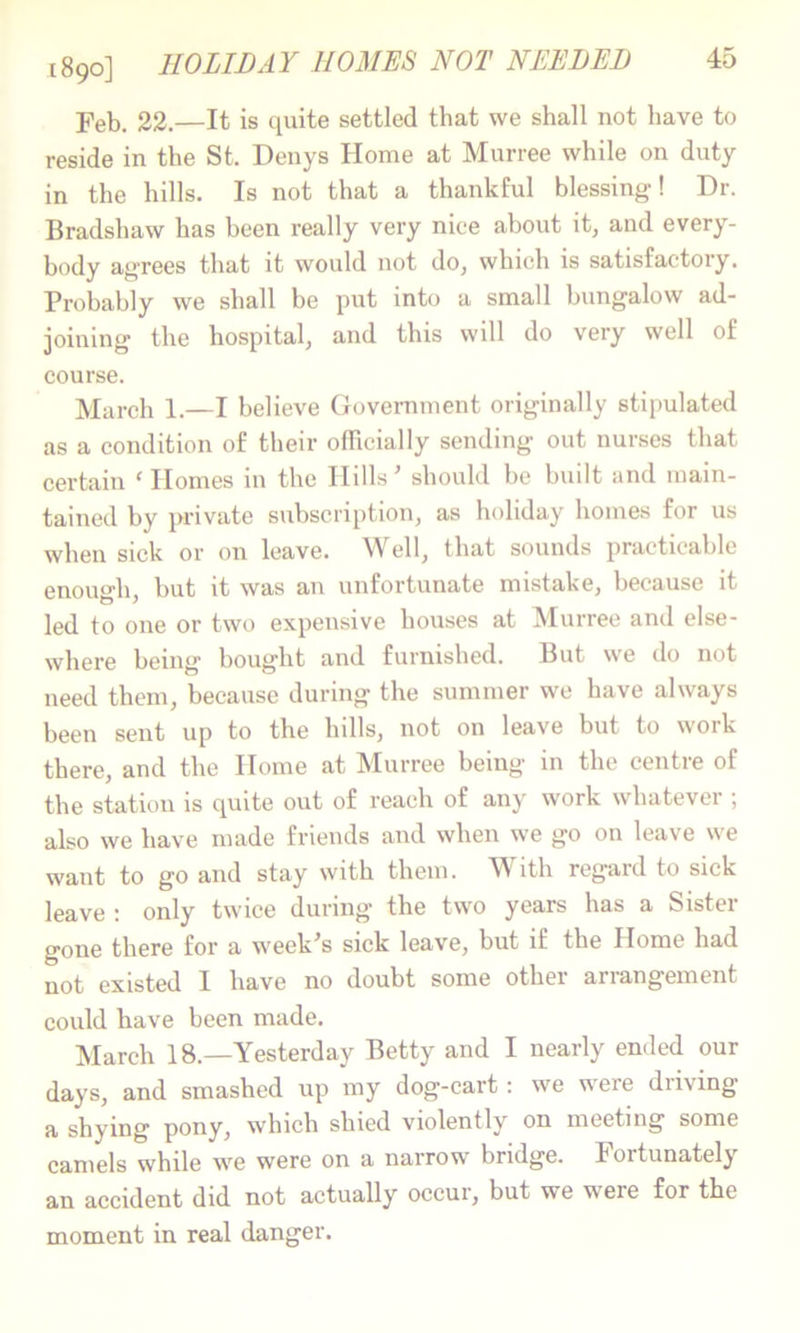 1890] HOLIDAY HOMES NOT NEEDED 22.—It is quite settled that we shall not have to reside in the St. Denys Home at Murree while on duty in the hills. Is not that a thankful blessing! Dr. Bradshaw has been really very nice about it, and every- body agrees that it would not do, which is satisfactory. Probably we shall be put into a small bungalow ad- joining the hospital, and this will do very well of course. March 1.—I believe Govemment originally stipulated as a condition of their officially sending out nurses that certain ^Hornes in the Hills ^ should be built and main- tained by private subscription, as holiday homes for us when sick or on leave. Well, that sounds practicable enough, but it was an unfortunate mistake, because it led to one or two expensive houses at Murree and else- where being bought and furnished. But we do not need them, because during the summer we have always been sent up to the hills, not on leave but to work there, and the Home at Murree being in the centre of the station is quite out of reach of any work whatever ; also we have made friends and when we go on leave we want to go and stay with them. With regard to sick leave : only twice during the two years has a Sister gone there for a week^s sick leave, but if the Home had not existed I have no doubt some othei ariangement could have been made. March 18.—Yesterday Betty and I nearly ended our days, and smashed up my dog-cart: we were driving a shying pony, which shied violently on meeting some camels while we were on a narrow bridge. Fortunately an accident did not actually occur, but we were for the moment in real danger.