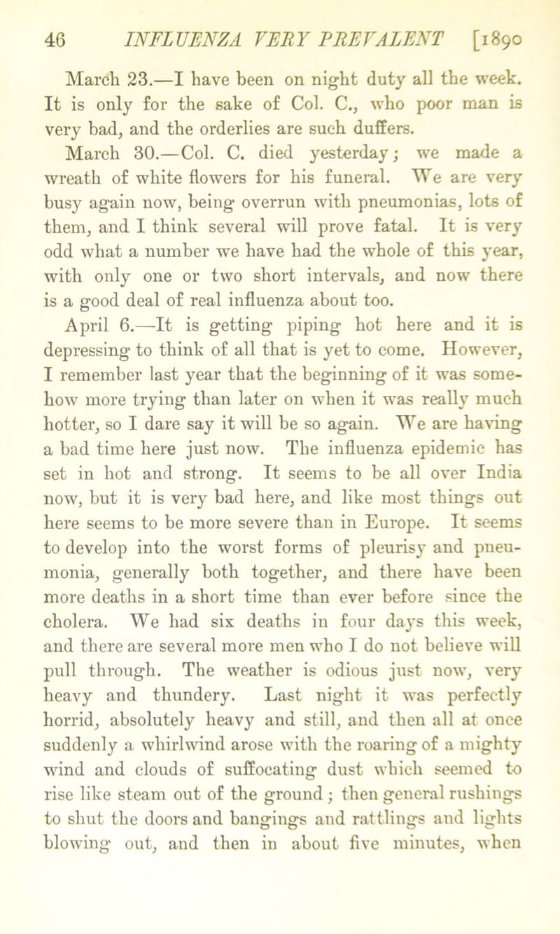 March 23.—I have been on night duty all the week. It is only for the sake of Col. C., who poor man is very bad, and the orderlies are such duffers. March 30.—Col. C. died yesterday; we made a wreath of white flowers for his funeral. We are very busy again now, being overrun with pneumonias, lots of them, and I think several will prove fatal. It is very odd what a number we have had the whole of this year, with only one or two short intervals, and now there is a good deal of real influenza about too. April 6.—It is getting piping hot here and it is depressing to think of all that is yet to come. However, I remember last year that the beginning of it was some- how more trying than later on when it was really much hotter, so I dare say it will be so again. We are ha\dng a bad time here just now. The influenza epidemic has set in hot and strong. It seems to be all over India now, but it is very bad here, and like most things out here seems to be more severe than in Europe. It seems to develop into the worst forms of pleurisy and pneu- monia, generally both together, and there have been more deaths in a short time than ever before since the cholera. We had six deaths in four days this week, and there are several more men who I do not believe will pull through. The weather is odious just now, very heavy and thundery. Last night it was perfectly horrid, absolutely heavy and still, and then all at once suddenly a whirlwind arose with the roaring of a mighty wind and clouds of suffocating dust which seemed to rise like steam out of the ground ; then general rushings to shut the doors and bangings and rattlings and lights blowing out, and then in about five minutes, when