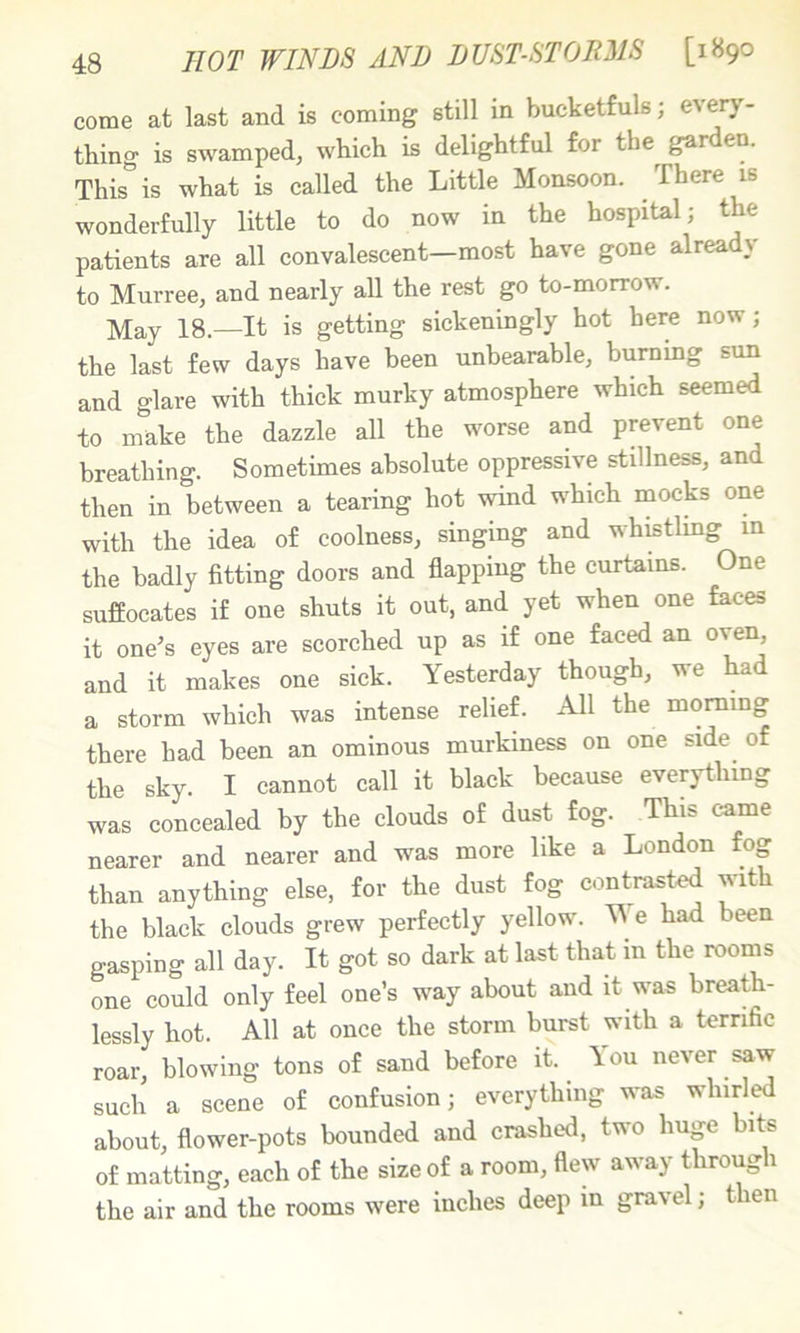 come at last and is coming still in bucketfuls, every- thing is swamped, which is delightful for the gar en. This is what is called the Little Monsoon. There is wonderfully little to do now in the hospital; the patients are all convalescent—most have gone alrea \ to Murree, and nearly all the rest go to-morrow. May 18.—It is getting sickeningly hot here now; the last few days have been unbearable, bummg sun and glare with thick murky atmosphere which seemed to make the dazzle all the worse and prevent one breathing. Sometimes absolute oppressive stillness, and then in between a tearing hot wind which mocks one with the idea of coolness, singing and whistlmg m the badly fitting doors and flapping the curtains. One suffocates if one shuts it out, and yet when one faces it one’s eyes are scorched up as if one faced an oven, and it makes one sick. Yesterday though, we had a storm which was intense relief. All the morning there had been an ominous murkiness on one side of the sky. I cannot call it black because everything was concealed by the clouds of dust fog. This came nearer and nearer and was more like a London fog than anything else, for the dust fog contrasted with the black clouds grew perfectly yellow. Ne had been gasping all day. It got so dark at last that in the rooms one could only feel one’s way about and it was breath- lessly hot. All at once the storm burst with a terrific roar, blowing tons of sand before it. ^ \ou never saw such a scene of confusion; everything was whirled about, flower-pots bounded and crashed, two huge bits of matting, each of the size of a room, flew away throug 1 the air and the rooms were inches deep in gravel; then