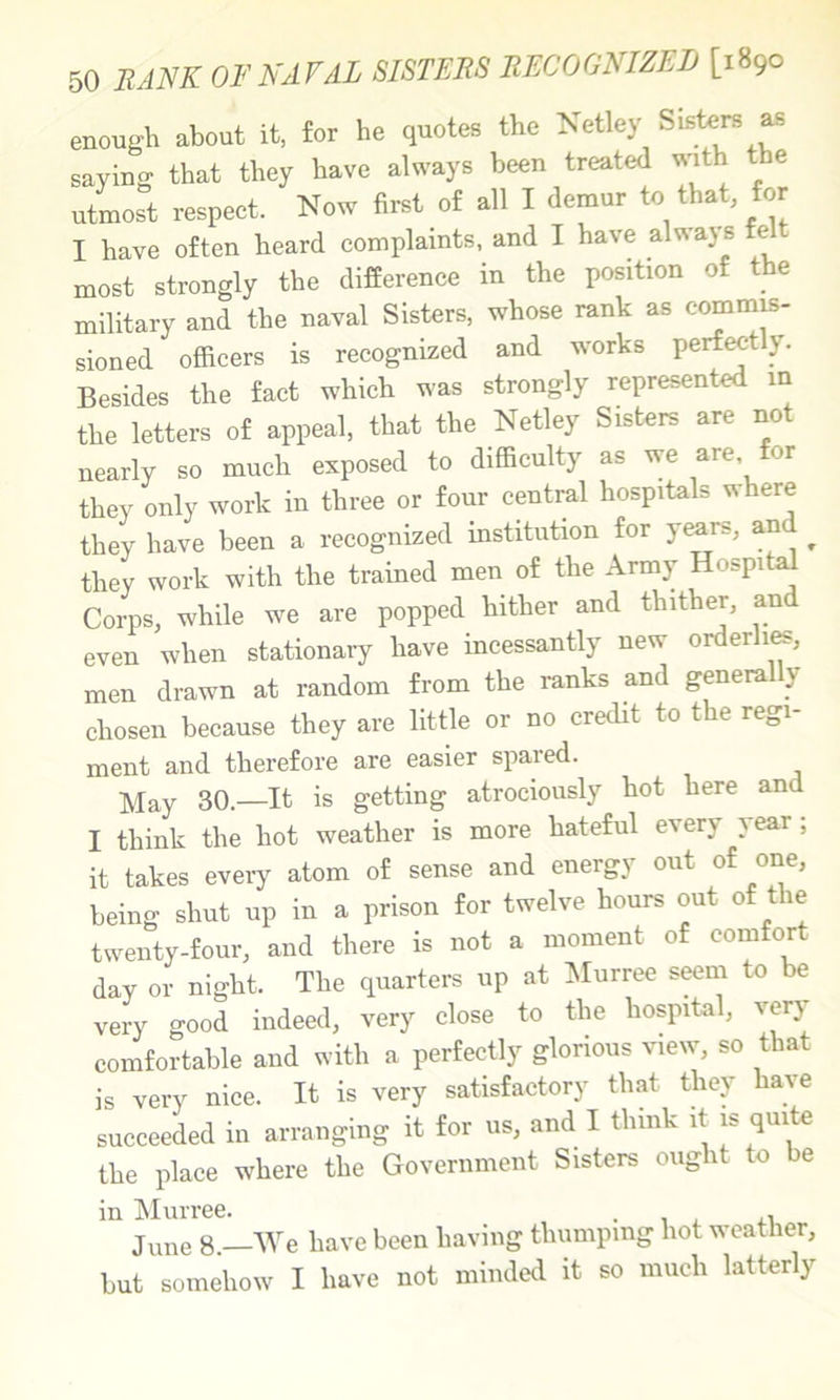 enough about it, for he quotes the Netley Sisters ^ saying that they have always been treated with the utmost respect. Now first of all I demur to that for I have often heard complaints, and I have always felt most strongly the difference in the position of the military and the naval Sisters, whose rank as commis- sioned officers is recognized and works perfectly. Besides the fact which was strongly represented in the letters of appeal, that the Netley Sisters are not nearly so much exposed to difficulty as we are or they only work in three or four central hospitals where they have been a recognized institution for years, an ^ they work with the trained men of the Army Hospital Coims, while we are popped hither and thither, and even when stationary have incessantly new orderli^, men drawn at random from the ranks and general y chosen because they are little or no credit to the regi- ment and therefore are easier spared. May 30.—It is getting atrociously hot here and I think the hot weather is more hateful every year; it takes every atom of sense and energy out of one, being shut up in a prison for twelve hours out of t le twenty-four, and there is not a moment of comfort day or night. The quarters up at ^lurree seeni to be very good indeed, very close to the hospital, very comfortable and with a perfectly glorious view, so that is very nice. It is very satisfactory that they have succeeded in arranging it for us, and I think it is quite the place where the Government Sisters ought to be in IMurree. . , , ii June 8 —We have been having thumping hot weather, but somehow I have not minded it so much latterly