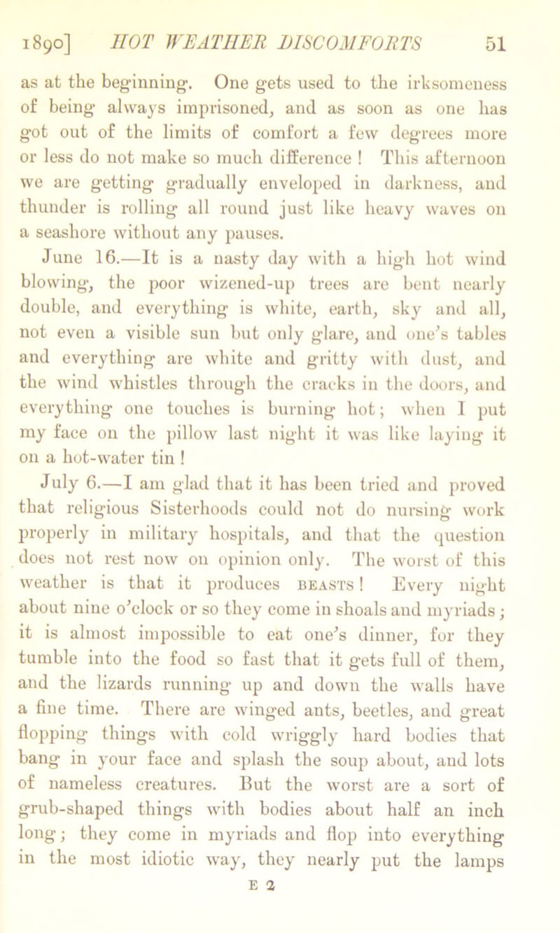 as at the beginning'. One gets used to the irksomeness of being always imprisoned, and as soon as one has got out of the limits of comfort a few degrees more or less do not make so much difference ! This afternoon we are getting gradually enveloped in darkness, and thunder is rolling all round just like heavy waves on a seashore without any pauses. June 16.—It is a nasty day with a high hot wind blowing, the poor wizened-up trees are bent nearly double, and everything is white, earth, sky and all, not even a visible sun but only glare, and one^s tables and everything are white and gritty with dust, and the wind whistles through the cracks in the doors, and everything one touches is burning hot; when 1 put my face on the pillow last night it was like laying it on a hot-water tin ! July 6.—I am glad that it has been tried and proved that religious Sisterhoods could not do nursing work properly in military hospitals, and that the question does not rest now on opinion only. The worst of this weather is that it produces beasts ! Every night about nine oVlock or so they come in shoals and myriads; it is almost impossible to eat one's dinner, for they tumble into the food so fast that it gets full of them, and the lizards running up and down the walls have a fine time. There are winged ants, beetles, and great flojiping things with cold wriggly hard bodies that bang in your face and splash the soup about, and lots of nameless creatures. But the worst are a sort of grub-shaped things with bodies about half an inch long; they come in myriads and flop into everything in the most idiotic way, they nearly put the lamps