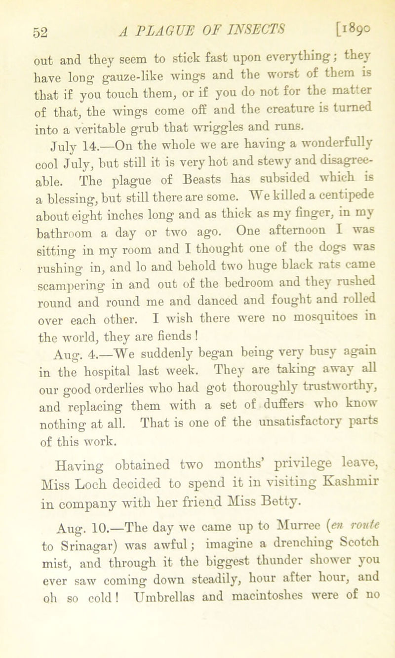 A PLAGUE OF INSECTS [1890 out and they seem to stick fast upon everjdhing; they have long gauze-like wings and the worst of them is that if you touch them, or if you do not for the matter of that, the wings come off and the creature is turned into a veritable grub that wriggles and runs. July 14.—On the whole we are having a wonderfully cool July, but still it is very hot and stewy and disagree- able. The plague of Beasts has subsided which is a blessing, but still there are some. We killed a centipede about eight inches long and as thick as my finger, in my bathroom a day or two ago. One afternoon I was sitting in my room and I thought one of the dogs was rushing in, and lo and behold two huge black rats came scampering in and out of the bedroom and they rushed I'ound and round me and danced and fought and rolled over each other. I wish there were no mosquitoes in the world, they are fiends ! Aug. 4.—We suddenly began being very busy again in the hospital last week. They are taking away all our good orderlies who had got thoroughly trustworthy, and replacing them with a set of duffers who know nothing at all. That is one of the unsatisfactory parts of this work. Having obtained two mouths’ privilege leave, Miss Loch decided to spend it in visiting Kashmir in company with her friend Miss Betty. Aug. 10.—The day we came up to IMurree {en route to Srinagar) was awful; imagine a drenching Scotch mist, and through it the biggest thunder shower you ever saw coming down steadily, hour after hour, and oh so cold! Umbrellas and macintoshes were of no
