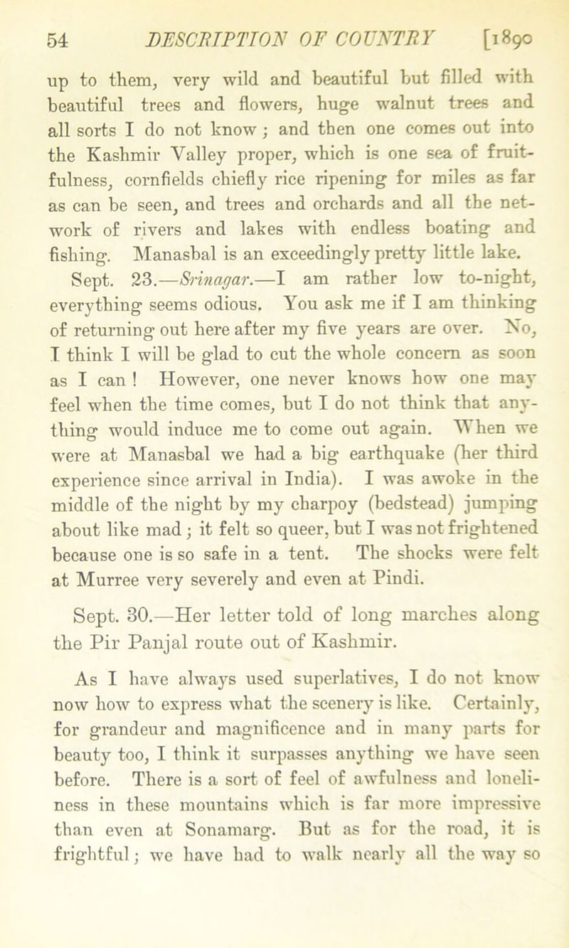 up to them, very wild and beautiful but filled with beautiful trees and flowers, huge walnut trees and all sorts I do not know; and then one comes out into the Kashmir Valley proper, which Ls one sea of fruit- fulness, cornfields chiefly rice ripening for miles as far as can be seen, and trees and orchards and all the net- work of rivers and lakes with endless boating and fishing. Manasbal is an exceedingly pretty little lake. Sept. 23.—Srinagar.—I am rather low to-night, everything seems odious. You ask me if I am thinking of returning out here after my five years are over. No, T think I will be glad to cut the whole concern as soon as I can ! However, one never knows how one may feel when the time comes, but I do not think that any- thing would induce me to come out again. V hen we were at Manasbal we had a big earthquake (her third experience since arrival in India). I was awoke in the middle of the night by my charpoy (bedstead) jumping about like mad; it felt so queer, but I was not frightened because one is so safe in a tent. The shocks were felt at Murree very severely and even at Pindi. Sept. 30.—Her letter told of long marches along the Pir Panjal route out of Kashmir. As I have always used superlatives, I do not know now how to express what the scenery is like. Certainly, for grandeur and magnificence and in many parts for beauty too, I think it surpasses anything we have seen before. There is a sort of feel of awfulness and loneli- ness in these mountains which is far more impressive than even at Sonamarg. But as for the road, it is frightful; we have had to walk nearly all the way so