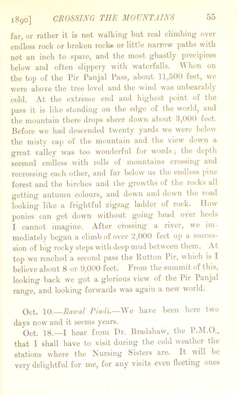 1890] CBOSSTNG THE MOUNTAINS far, or rather it is not walking but real climbing over endless I’ock or broken rock« or little narrow paths with not an inch to spare, and the most ghastly precipices below and often slippery with waterfalls. When on the top of the Pir Panjal Pass, about 11,500 feet, we were above the tree level and the wind was unbearably cold. At the extreme end and highest point of the pass it is like standing on the edge of the world, and the mountain there drops sheer down about 3,000 feet. Before we had descended twenty yards we were below the misty caj) of the mountain and the view down a great valley was too wonderful for vv'ords j the depth seemed endless with rolls of mountains crossing and recrossing each other, and far below us the endless pine forest and the birches and the growths of the rocks all getting autumn colours, and down and down the roatl looking like a frightful zigzag ladder of rock. IIow ponies can get down without going head over heels I cannot imagine. After crossing a river, we im- mediately began a climb of over 2,000 feet up a succes- sion of big rocky steps with deep mud between them. At top we reached a second pass the Hutton Pir, which is I believe about 8 or 9,000 feet. From the summit of this, looking back we got a glorious view of the Pir Panjal range, and looking forwards was again a new world. Oct. 10.—Eaical Phidi.—Ne have been here two days now and it seems years. Oct. 18.—I hear from Dr. Bradshaw, the P.M.O., that I shall have to visit during the cold weather the stations where the Nursing Sisters are. It will be vei'y delightful for me, for any visits ev'cn fleeting ones