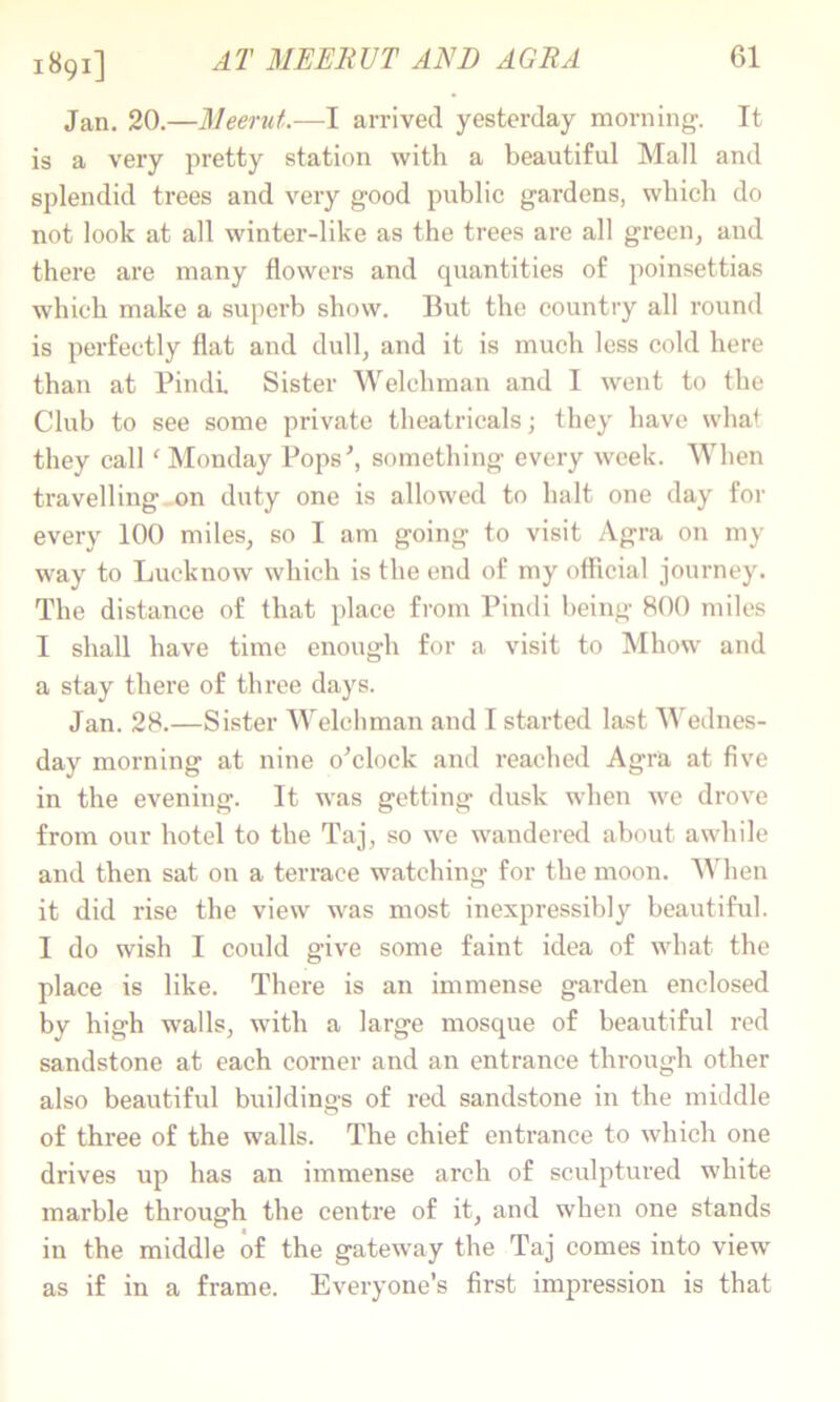 1891] AT MEEliUT AND AGRA Jan. 20.—Meerut.-—I arrived yesterday morning. It is a very pretty station with a beautiful Mall and splendid trees and very good public gardens, which do not look at all winter-like as the trees are all green, and there are many flowers and quantities of poinsettias which make a superb show. But the country all round is perfectly flat and dull, and it is much less cold here than at Pindi. Sister Welchman and I went to the Club to see some private theatricals; they have what they call' INIonday Fops^ something every week. When travelling.on duty one is allowed to halt one day for every 100 miles, so I am going to visit Agra on my way to Lucknow which is the end of my ofllcial journey. The distance of that place from Pindi being 800 miles I shall have time enough for a visit to Mhow and a stay there of three days. Jan. 28.—Sister Welchman and I started last Wednes- day morning at nine o^clock and reached Agra at five in the evening. It was getting dusk when we drove from our hotel to the Taj, so we wandered about awhile and then sat on a terrace watching for the moon. AVhen it did rise the view was most inexpressibly beautiful. I do wish I could give some faint idea of what the place is like. There is an immense garden enclosed by high walls, with a large mosque of beautiful red sandstone at each corner and an entrance through other also beautiful buildings of red sandstone in the middle of three of the walls. The chief entrance to which one drives up has an immense arch of sculptured white marble through the centre of it, and when one stands in the middle of the gateway the Taj comes into view as if in a frame. Everyone’s first impression is that