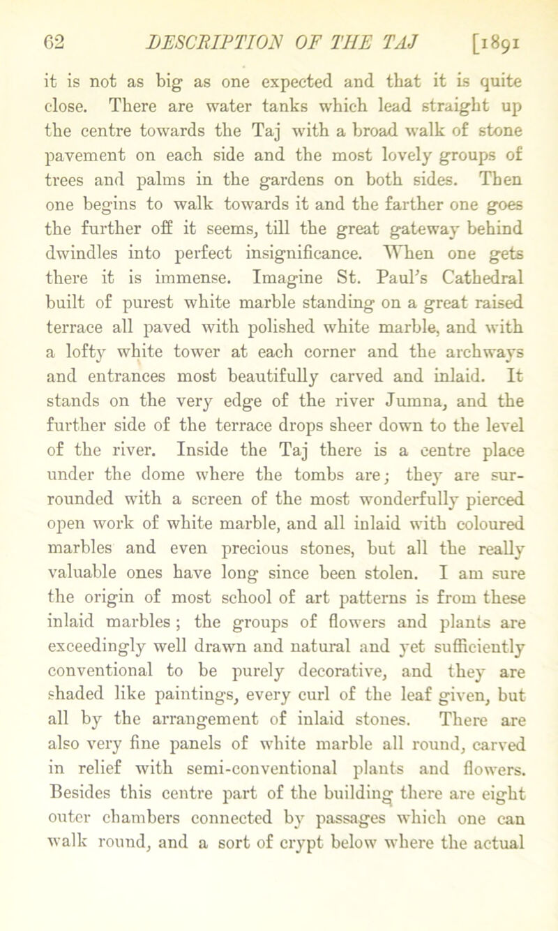 it is not as big as one expected and that it is quite close. There are water tanks which lead straight up the centre towards the Taj with a broad walk of stone pavement on each side and the most lovely groups of trees and palms in the gardens on both sides. Then one begins to walk towards it and the farther one goes the further off it seems, till the great gateway behind dwindles into perfect insignificance. ^Tien one gets there it is immense. Imagine St. PauFs Cathedral built of purest white marble standing on a great raised terrace all paved with polished white marble, and with a lofty white tower at each corner and the archways and entrances most beautifully carved and inlaid. It stands on the very edge of the river Jumna, and the further side of the terrace drops sheer down to the level of the river. Inside the Taj there is a centre place under the dome where the tombs are; they are sur- rounded with a screen of the most wonderfully pierced open work of white marble, and all inlaid with coloured marbles and even precious stones, but all the really valuable ones have long since been stolen. I am sure the origin of most school of art patterns is from these inlaid marbles ; the groups of flowers and plants are exceedingly well drawn and natural and j’et sufficiently conventional to be purely decorative, and they are shaded like paintings, every curl of the leaf given, but all by the arrangement of inlaid stones. There are also very fine panels of white marble all round, carved in relief with semi-conventional plants and flowers. Besides this centre part of the building there are eight outer chambers connected by passages which one can walk round, and a sort of crypt below where the aetual