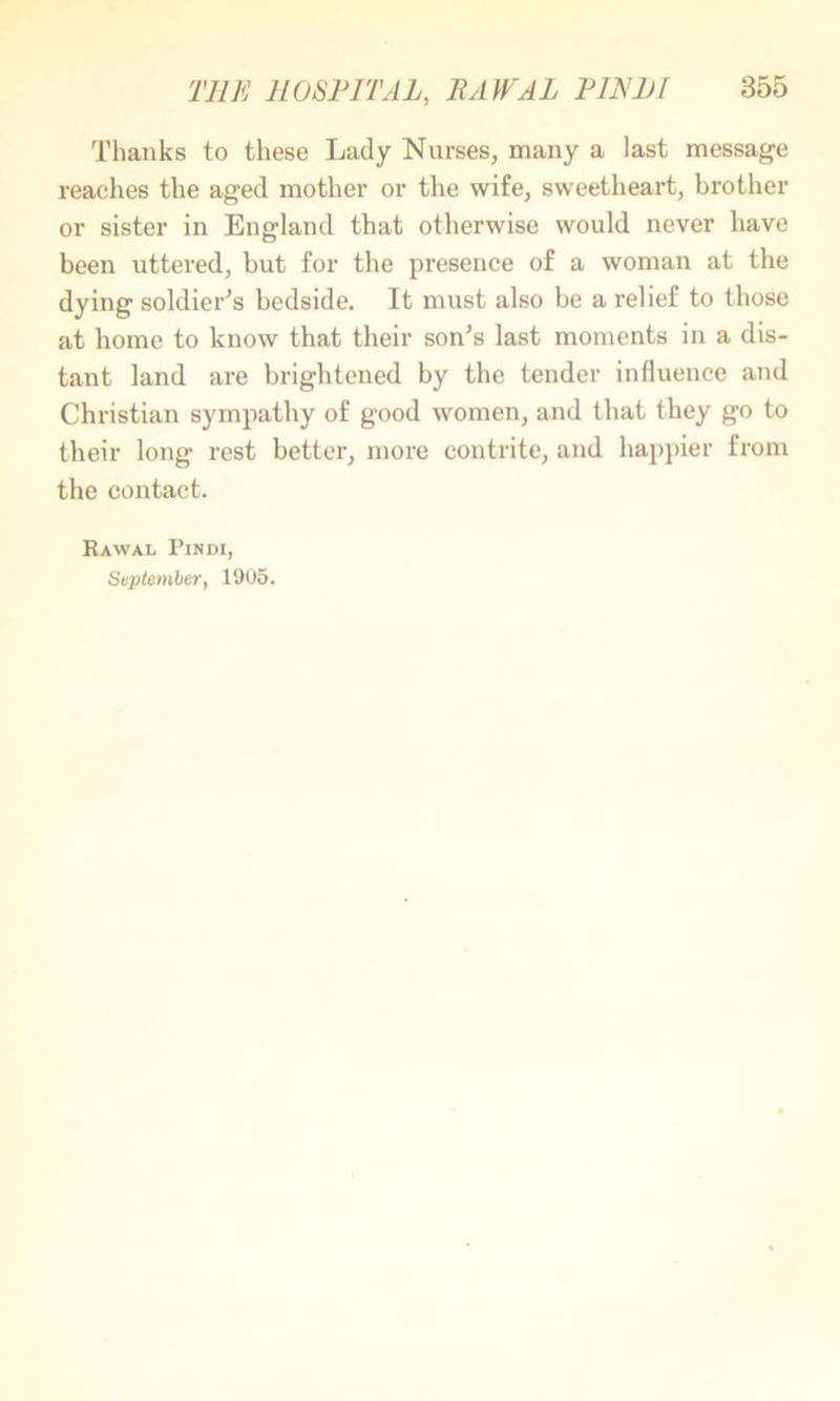 Thanks to these Lady Nurses, many a last message reaches the aged mother or the wife, sweetheart, brother or sister in England that otherwise would never have been uttered, but for the presence of a woman at the dying soldier^s bedside. It must also be a relief to those at home to know that their son^s last moments in a dis- tant land are brightened by the tender influence and Christian sympathy of good women, and that they go to their long rest better, more contrite, and hapi)ier from the contact. RaWAL PlNDI, September, 1905.