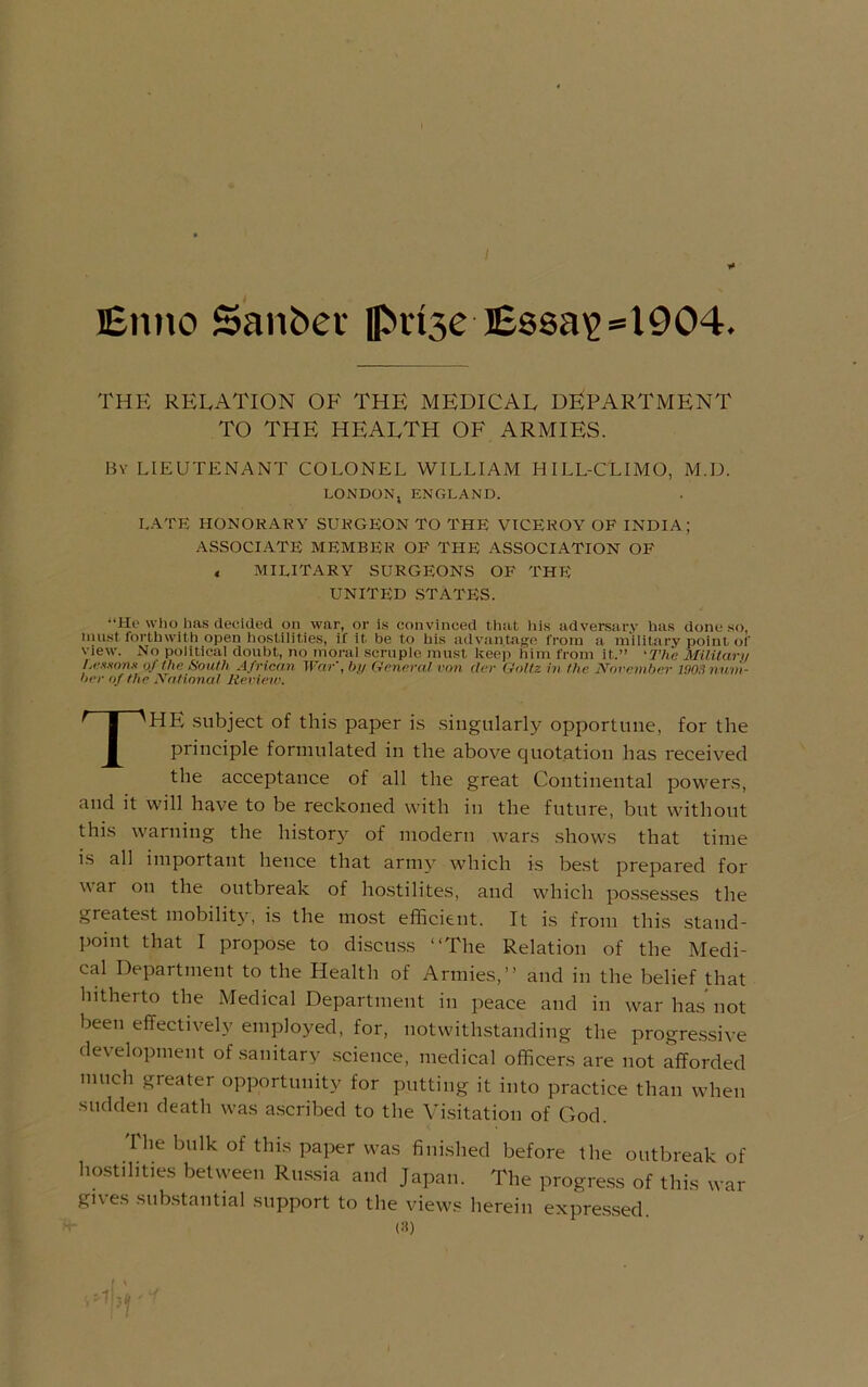 Enno Sanber pdse Essa'2»l904. THE RELATION OF THE MEDICAL DEPARTMENT TO THE health OF ARMIES. By lieutenant COLONEL WILLIAM HILL-CLIMO, M.D. LONDON, ENGLAND. L.ATE HONORARY SURGEON TO THE VICEROY OF INDIA; ASSOCIATE MEMBER OP THE ASSOCIATION OF < military surgeons of the unitl;d states. “He who has decided on war, or is convinced that his adversary has done so, nuist forthwith open hostilities, if it be to his advantage from a military point ol' view. No political doubt, no moral scruple must keep him from it.” 'The Militarti rA-xxnym of the South African War', bn General von tier Goltz in the November 1903 num- ber of the National Review. The subject of this paper is .singularly opportune, for the principle formulated in the above quotation has received the acceptance of all the great Continental powers, and it will have to be reckoned with in the future, but without this warning the history of modern wars .shows that time is all important hence that army which is best prepared for war on the outbreak of ho.stilites, and which po.s.sesses the greate.st mobilit}', is the most efficient. It i.s from thi.s .stand- lioint that I propose to discuss “The Relation of the Medi- cal Department to the Health of Armies,’’ and in the belief that hitherto the Medical Department in peace and in warha.snot been effectively employed, for, notwithstanding the progre.ssive development of sanitary science, medical officers are not afforded much greater opportunity for putting it into practice than when sudden death was a.scribed to the Vi.sitation of God. The bulk of thi.s paper was finished before the outbreak of hostilities between Rus.sia and Japan. The progre.ss of thi.s war gives substantial support to the views herein expres.sed. («)