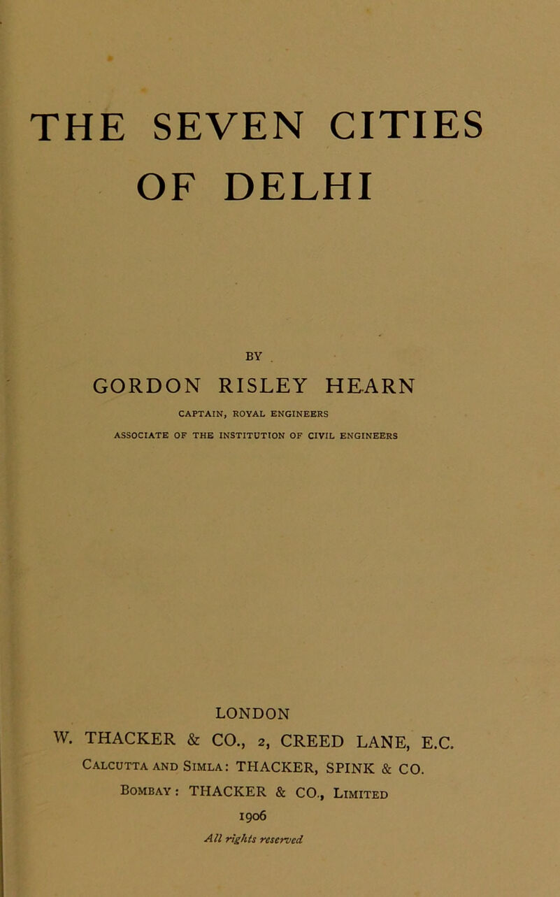 THE SEVEN CITIES OF DELHI BY GORDON RISLEY HEARN CAPTAIN, ROYAL ENGINEERS ASSOCIATE OF THE INSTITUTION OF CIVIL ENGINEERS LONDON W. THACKER & CO., 2, CREED LANE, E.C. Calcutta and Simla: THACKER, SPINK & CO. Bombay: THACKER & CO., Limited 1906 All rights reserved.