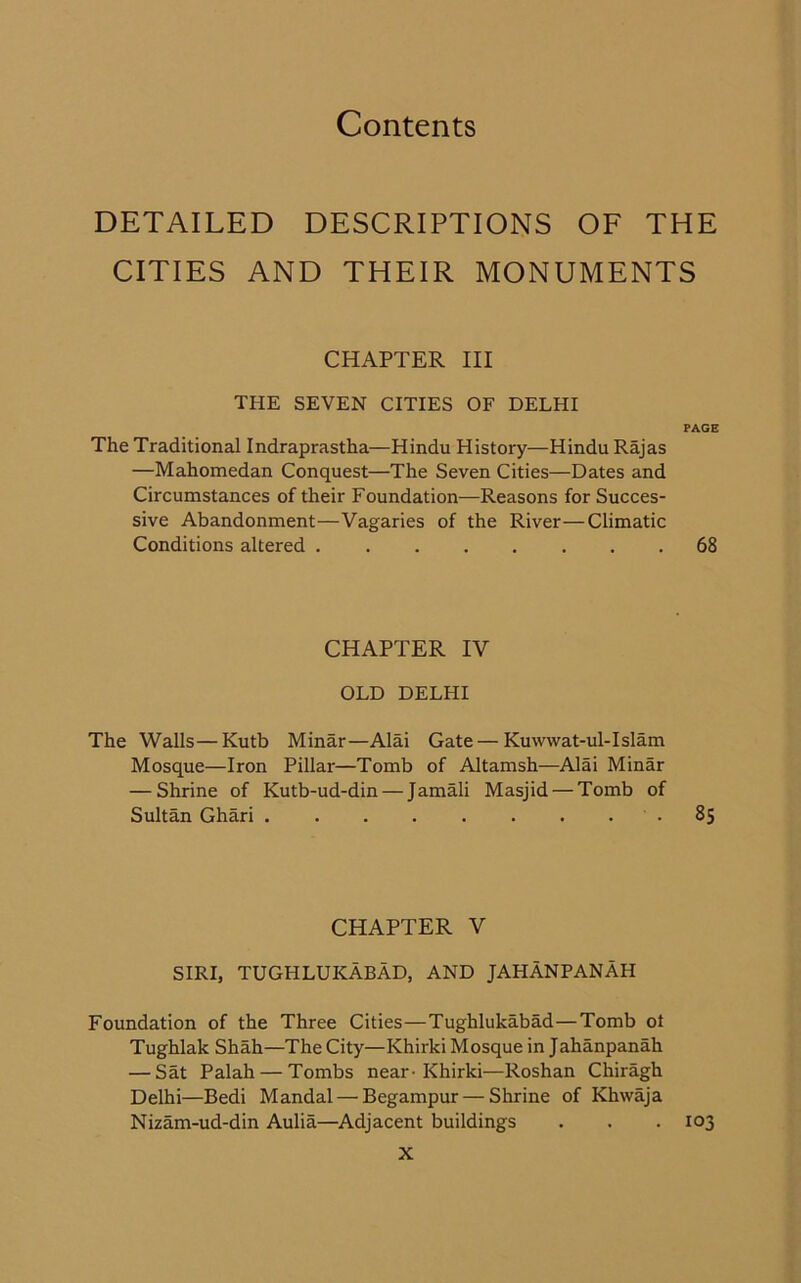 DETAILED DESCRIPTIONS OF THE CITIES AND THEIR MONUMENTS CHAPTER III THE SEVEN CITIES OF DELHI PAGE The Traditional Indraprastha—Hindu History—Hindu Rajas —Mahomedan Conquest—The Seven Cities—Dates and Circumstances of their Foundation—Reasons for Succes- sive Abandonment—Vagaries of the River—Climatic Conditions altered 68 CHAPTER IV OLD DELHI The Walls—Kutb Minar—Alai Gate — Kuwwat-ul-Islam Mosque—Iron Pillar—Tomb of Altamsh—Alai Minar — Shrine of Kutb-ud-din — Jamali Masjid — Tomb of Sultan Ghari .85 CHAPTER V SIRI, TUGHLUKABAD, AND JAHANPANAH Foundation of the Three Cities—Tughlukabad—Tomb ot Tughlak Shah—The City—Khirki Mosque in Jahanpanah — Sat Palah — Tombs near-Khirki—Roshan Chiragh Delhi—Bedi Mandal — Begampur — Shrine of Khwaja Nizam-ud-din Aulia—Adjacent buildings . . . 103
