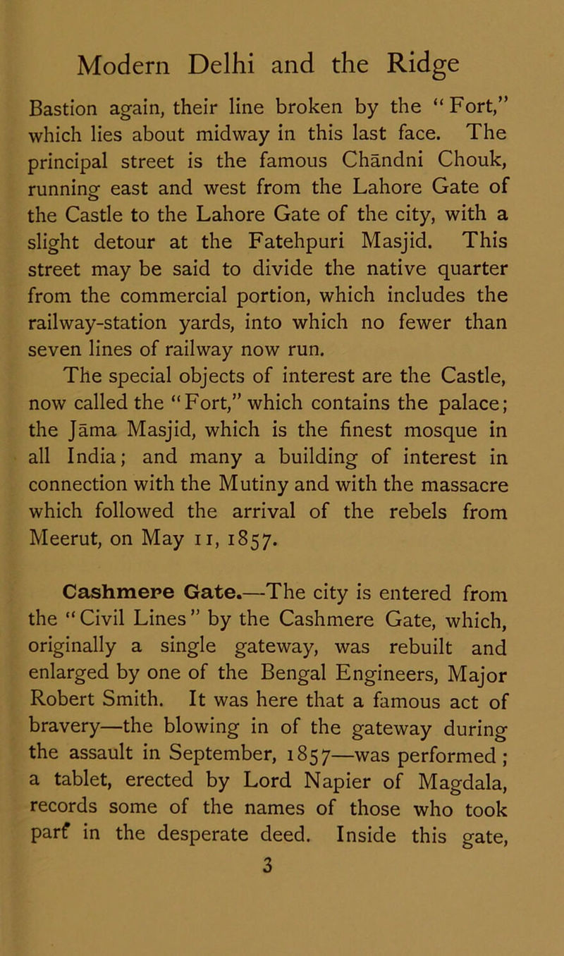 Bastion again, their line broken by the “Fort,” which lies about midway in this last face. The principal street is the famous Chandni Chouk, running east and west from the Lahore Gate of the Castle to the Lahore Gate of the city, with a slight detour at the Fatehpuri Masjid. This street may be said to divide the native quarter from the commercial portion, which includes the railway-station yards, into which no fewer than seven lines of railway now run. The special objects of interest are the Castle, now called the “Fort,” which contains the palace; the Jama Masjid, which is the finest mosque in all India; and many a building of interest in connection with the Mutiny and with the massacre which followed the arrival of the rebels from Meerut, on May n, 1857. Cashmere Gate.—The city is entered from the “Civil Lines” by the Cashmere Gate, which, originally a single gateway, was rebuilt and enlarged by one of the Bengal Engineers, Major Robert Smith. It was here that a famous act of bravery—the blowing in of the gateway during the assault in September, 1857—was performed; a tablet, erected by Lord Napier of Magdala, records some of the names of those who took parf in the desperate deed. Inside this gate,