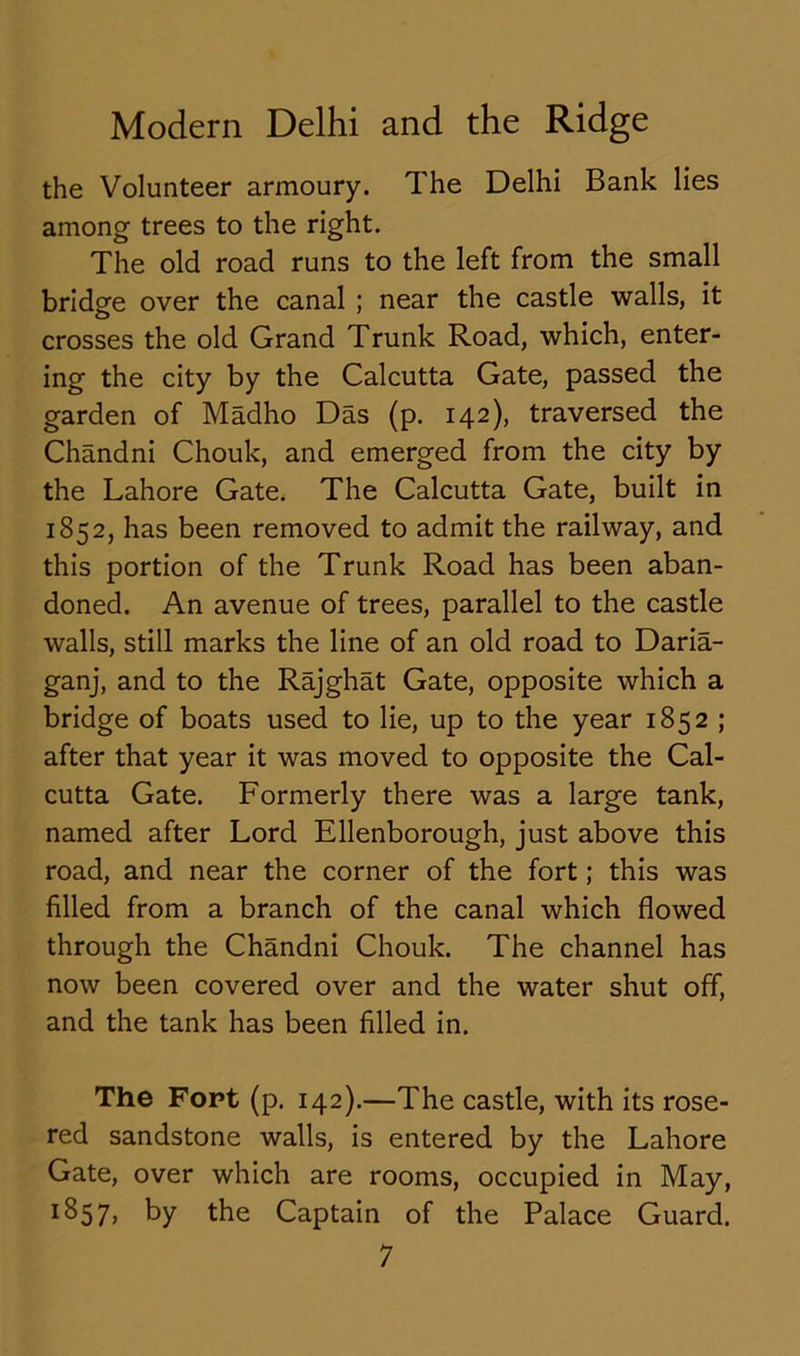 the Volunteer armoury. The Delhi Bank lies among trees to the right. The old road runs to the left from the small bridge over the canal ; near the castle walls, it crosses the old Grand Trunk Road, which, enter- ing the city by the Calcutta Gate, passed the garden of Madho Das (p. 142), traversed the Chandni Chouk, and emerged from the city by the Lahore Gate. The Calcutta Gate, built in 1852, has been removed to admit the railway, and this portion of the Trunk Road has been aban- doned. An avenue of trees, parallel to the castle walls, still marks the line of an old road to Daria- ganj, and to the Rajghat Gate, opposite which a bridge of boats used to lie, up to the year 1852 ; after that year it was moved to opposite the Cal- cutta Gate. Formerly there was a large tank, named after Lord Ellenborough, just above this road, and near the corner of the fort; this was filled from a branch of the canal which flowed through the Chandni Chouk. The channel has now been covered over and the water shut off, and the tank has been filled in. The Fort (p. 142).—The castle, with its rose- red sandstone walls, is entered by the Lahore Gate, over which are rooms, occupied in May, ^57) by the Captain of the Palace Guard.