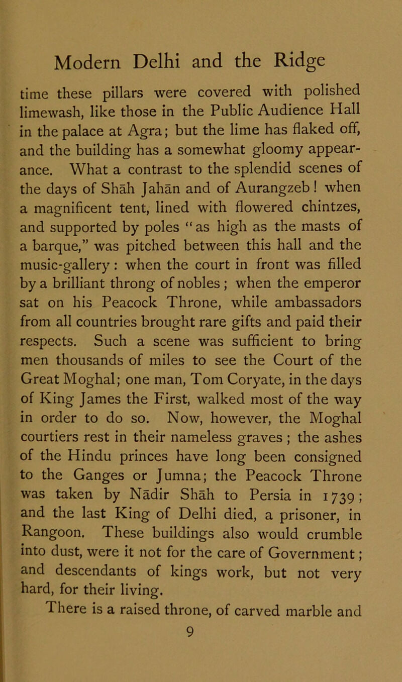 time these pillars were covered with polished limewash, like those in the Public Audience Hall in the palace at Agra; but the lime has flaked off, and the building has a somewhat gloomy appear- ance. What a contrast to the splendid scenes of the days of Shah Jahan and of Aurangzeb ! when a magnificent tent, lined with flowered chintzes, and supported by poles “as high as the masts of a barque,” was pitched between this hall and the music-gallery: when the court in front was filled by a brilliant throng of nobles ; when the emperor sat on his Peacock Throne, while ambassadors from all countries brought rare gifts and paid their respects. Such a scene was sufficient to bring men thousands of miles to see the Court of the Great Moghal; one man, Tom Coryate, in the days of King James the First, walked most of the way in order to do so. Now, however, the Moghal courtiers rest in their nameless graves ; the ashes of the Hindu princes have long been consigned to the Ganges or Jumna; the Peacock Throne was taken by Nadir Shah to Persia in 1739; and the last King of Delhi died, a prisoner, in Rangoon. These buildings also would crumble into dust, were it not for the care of Government; and descendants of kings work, but not very hard, for their living. There is a raised throne, of carved marble and