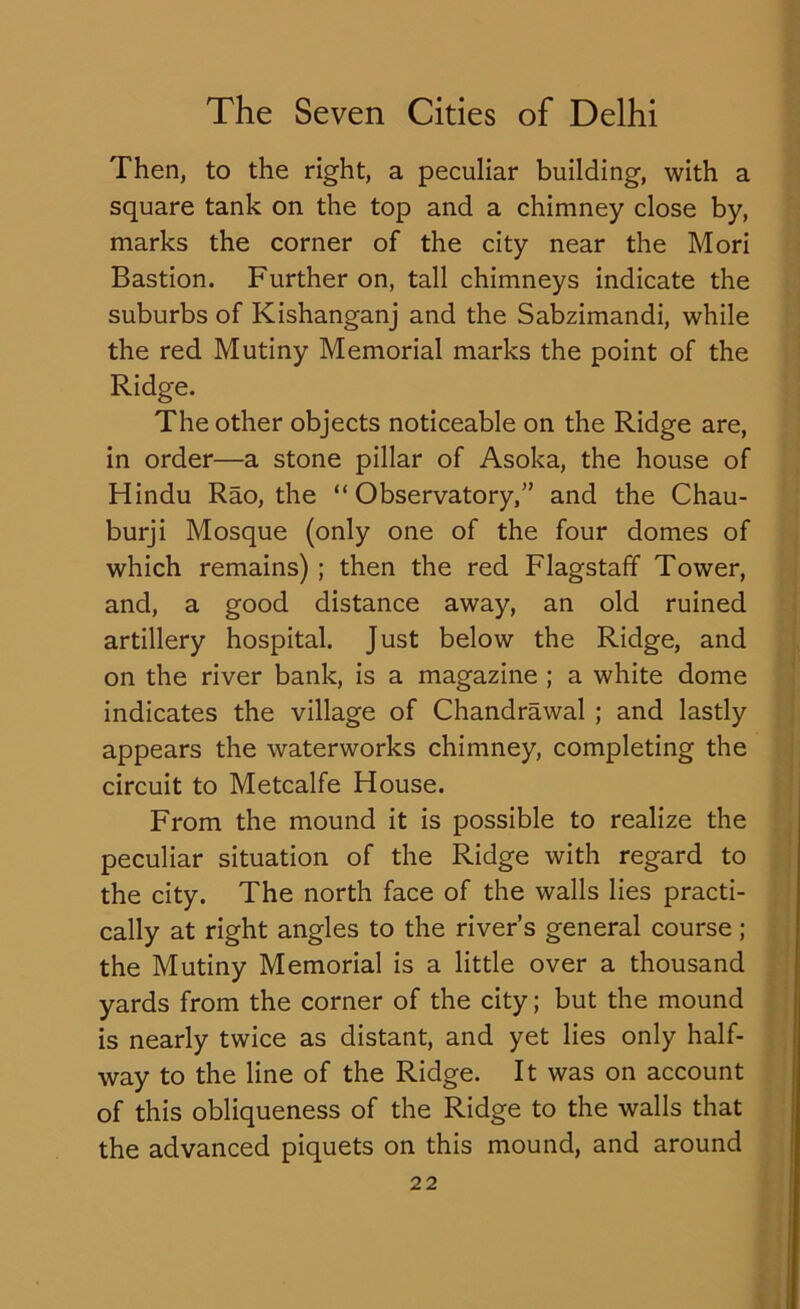 Then, to the right, a peculiar building, with a square tank on the top and a chimney close by, marks the corner of the city near the Mori Bastion. Further on, tall chimneys indicate the suburbs of Kishanganj and the Sabzimandi, while the red Mutiny Memorial marks the point of the Ridge. The other objects noticeable on the Ridge are, in order—a stone pillar of Asoka, the house of Hindu Rao, the “Observatory,” and the Chau- burji Mosque (only one of the four domes of which remains) ; then the red Flagstaff Tower, and, a good distance away, an old ruined artillery hospital. Just below the Ridge, and on the river bank, is a magazine ; a white dome indicates the village of Chandrawal ; and lastly appears the waterworks chimney, completing the circuit to Metcalfe House. From the mound it is possible to realize the peculiar situation of the Ridge with regard to the city. The north face of the walls lies practi- cally at right angles to the river’s general course ; the Mutiny Memorial is a little over a thousand yards from the corner of the city; but the mound is nearly twice as distant, and yet lies only half- way to the line of the Ridge. It was on account of this obliqueness of the Ridge to the walls that the advanced piquets on this mound, and around
