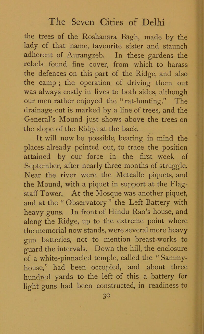 the trees of the Roshanara Bagh, made by the lady of that name, favourite sister and staunch adherent of Aurangzeb. In these gardens the rebels found fine cover, from which to harass the defences on this part of the Ridge, and also the camp ; the operation of driving them out was always costly in lives to both sides, although our men rather enjoyed the “rat-hunting.” The drainage-cut is marked by a line of trees, and the General’s Mound just shows above the trees on the slope of the Ridge at the back. It will now be possible, bearing in mind the places already pointed out, to trace the position attained by our force in the first week of September, after nearly three months of struggle. Near the river were the Metcalfe piquets, and the Mound, with a piquet in support at the Flag- staff Tower. At the Mosque was another piquet, and at the “ Observatory ” the Left Battery with heavy guns. In front of Hindu Rao’s house, and along the Ridge, up to the extreme point where the memorial now stands, were several more heavy gun batteries, not to mention breast-works to guard the intervals. Down the hill, the enclosure of a white-pinnacled temple, called the “ Sammy- house,” had been occupied, and about three hundred yards to the left of this a battery for light guns had been constructed, in readiness to