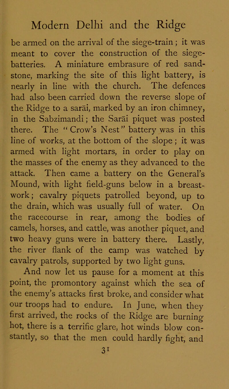 be armed on the arrival of the siege-train; it was meant to cover the construction of the siege- batteries. A miniature embrasure of red sand- stone, marking the site of this light battery, is nearly in line with the church. The defences had also been carried down the reverse slope of the Ridge to a sarai, marked by an iron chimney, in the Sabzimandi; the Sarai piquet was posted there. The “Crow’s Nest” battery was in this line of works, at the bottom of the slope ; it was armed with light mortars, in order to play on the masses of the enemy as they advanced to the attack. Then came a battery on the General’s Mound, with light field-guns below in a breast- work ; cavalry piquets patrolled beyond, up to the drain, which was usually full of water. On the racecourse in rear, among the bodies of camels, horses, and cattle, was another piquet, and two heavy guns were in battery there. Lastly, the river flank of the camp was watched by cavalry patrols, supported by two light guns. And now let us pause for a moment at this point, the promontory against which the sea of the enemy’s attacks first broke, and consider what our troops had to endure. In June, when they first arrived, the rocks of the Ridge are burning hot, there is a terrific glare, hot winds blow con- stantly, so that the men could hardly fight, and