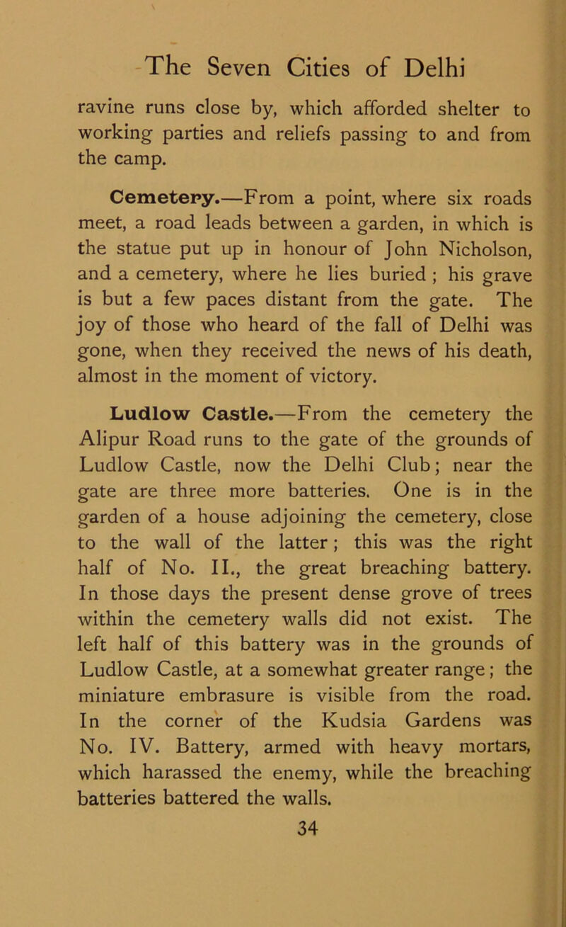 ravine runs close by, which afforded shelter to working parties and reliefs passing to and from the camp. Cemetery.—From a point, where six roads meet, a road leads between a garden, in which is the statue put up in honour of John Nicholson, and a cemetery, where he lies buried ; his grave is but a few paces distant from the gate. The joy of those who heard of the fall of Delhi was gone, when they received the news of his death, almost in the moment of victory. Ludlow Castle.—From the cemetery the Alipur Road runs to the gate of the grounds of Ludlow Castle, now the Delhi Club; near the gate are three more batteries. One is in the garden of a house adjoining the cemetery, close to the wall of the latter; this was the right half of No. II., the great breaching battery. In those days the present dense grove of trees within the cemetery walls did not exist. The left half of this battery was in the grounds of Ludlow Castle, at a somewhat greater range; the miniature embrasure is visible from the road. In the corner of the Kudsia Gardens was No. IV. Battery, armed with heavy mortars, which harassed the enemy, while the breaching batteries battered the walls.