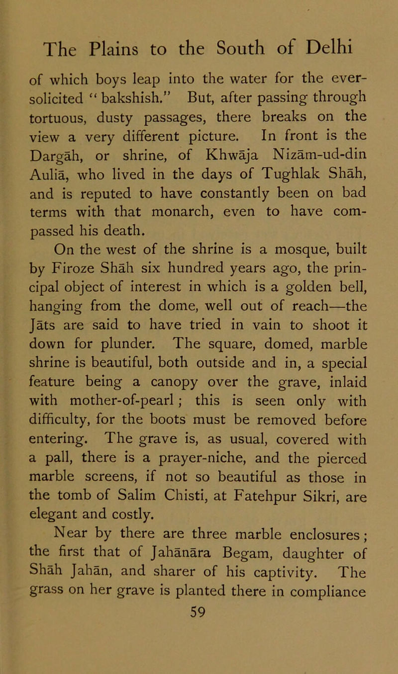 of which boys leap into the water for the ever- solicited “ bakshish.” But, after passing through tortuous, dusty passages, there breaks on the view a very different picture. In front is the Dargah, or shrine, of Khwaja Nizam-ud-din Aulia, who lived in the days of Tughlak Shah, and is reputed to have constantly been on bad terms with that monarch, even to have com- passed his death. On the west of the shrine is a mosque, built by Firoze Shah six hundred years ago, the prin- cipal object of interest in which is a golden bell, hanging from the dome, well out of reach—the Jats are said to have tried in vain to shoot it down for plunder. The square, domed, marble shrine is beautiful, both outside and in, a special feature being a canopy over the grave, inlaid with mother-of-pearl ; this is seen only with difficulty, for the boots must be removed before entering. The grave is, as usual, covered with a pall, there is a prayer-niche, and the pierced marble screens, if not so beautiful as those in the tomb of Salim Chisti, at Fatehpur Sikri, are elegant and costly. Near by there are three marble enclosures; the first that of Jahanara Begam, daughter of Shah Jahan, and sharer of his captivity. The grass on her grave is planted there in compliance