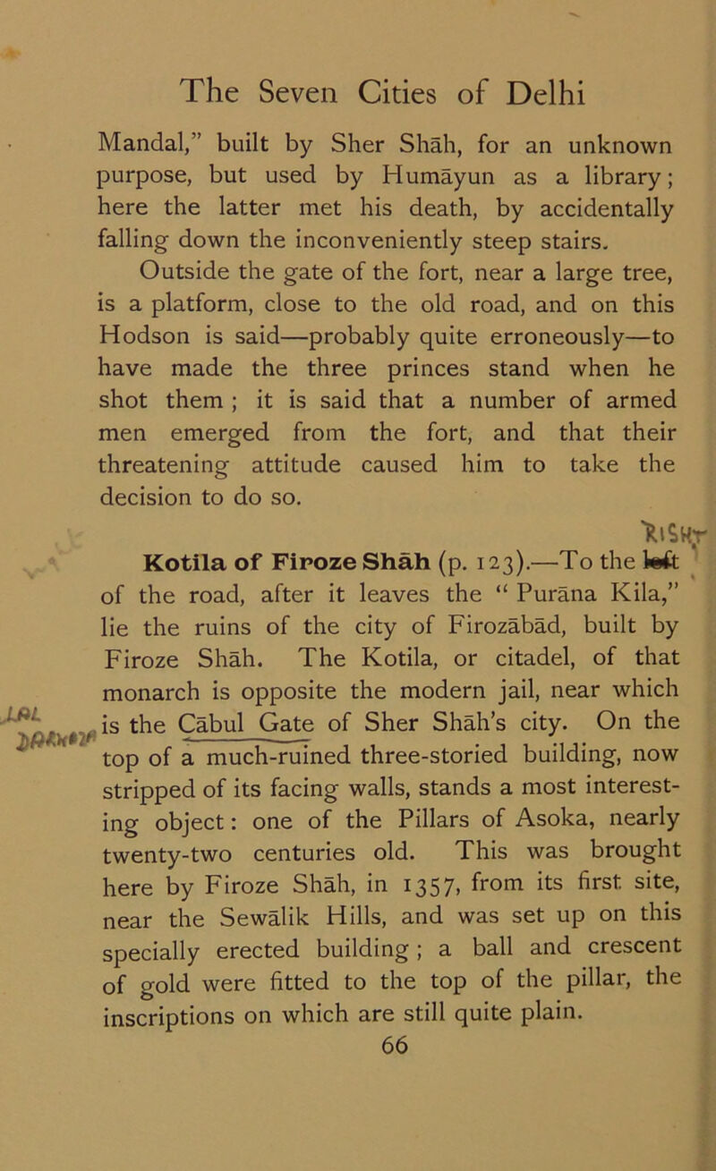 Mandal,” built by Sher Shah, for an unknown purpose, but used by Humayun as a library; here the latter met his death, by accidentally falling down the inconveniently steep stairs. Outside the gate of the fort, near a large tree, is a platform, close to the old road, and on this Hodson is said—probably quite erroneously—to have made the three princes stand when he shot them ; it is said that a number of armed men emerged from the fort, and that their threatening attitude caused him to take the decision to do so. 'RiSHr Kotila of Firoze Shah (p. 123).—To the kft of the road, after it leaves the “ Purana Kila,” lie the ruins of the city of Firozabad, built by Firoze Shah. The Kotila, or citadel, of that monarch is opposite the modern jail, near which ( t is the Cabul Gate of Sher Shah’s city. On the top of a much-ruined three-storied building, now stripped of its facing walls, stands a most interest- ing object: one of the Pillars of Asoka, nearly twenty-two centuries old. This was brought here by Firoze Shah, in 1357, from its first site, near the Sewalik Hills, and was set up on this specially erected building; a ball and crescent of gold were fitted to the top of the pillar, the inscriptions on which are still quite plain.