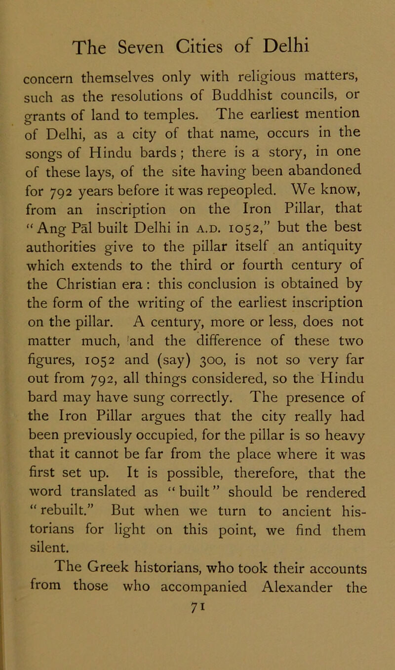 concern themselves only with religious matters, such as the resolutions of Buddhist councils, or grants of land to temples. The earliest mention of Delhi, as a city of that name, occurs in the songs of Hindu bards; there is a story, in one of these lays, of the site having been abandoned for 792 years before it was repeopled. We know, from an inscription on the Iron Pillar, that “ Ang Pal built Delhi in a.d. 1052,” but the best authorities give to the pillar itself an antiquity which extends to the third or fourth century of the Christian era: this conclusion is obtained by the form of the writing of the earliest inscription on the pillar. A century, more or less, does not matter much, 'and the difference of these two figures, 1052 and (say) 300, is not so very far out from 792, all things considered, so the Hindu bard may have sung correctly. The presence of the Iron Pillar argues that the city really had been previously occupied, for the pillar is so heavy that it cannot be far from the place where it was first set up. It is possible, therefore, that the word translated as “built” should be rendered “ rebuilt.” But when we turn to ancient his- torians for light on this point, we find them silent. The Greek historians, who took their accounts from those who accompanied Alexander the 7i