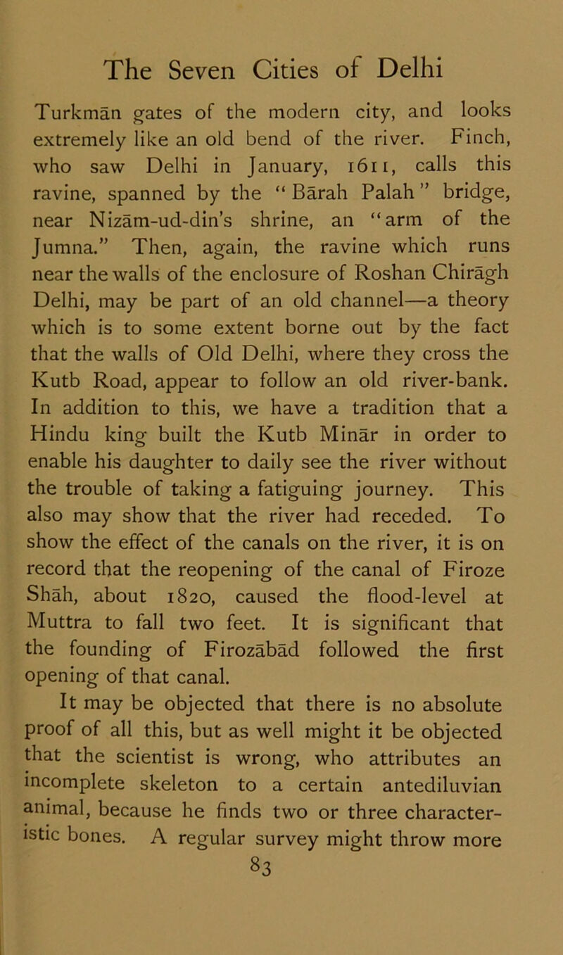 Turkman gates of the modern city, and looks extremely like an old bend of the river. Finch, who saw Delhi in January, 1611, calls this ravine, spanned by the “ Barah Palah ” bridge, near Nizam-ud-din’s shrine, an “arm of the Jumna.” Then, again, the ravine which runs near the walls of the enclosure of Roshan Chiragh Delhi, may be part of an old channel—a theory which is to some extent borne out by the fact that the walls of Old Delhi, where they cross the Kutb Road, appear to follow an old river-bank. In addition to this, we have a tradition that a Hindu king built the Kutb Minar in order to enable his daughter to daily see the river without the trouble of taking a fatiguing journey. This also may show that the river had receded. To show the effect of the canals on the river, it is on record that the reopening of the canal of Firoze Shah, about 1820, caused the flood-level at Muttra to fall two feet. It is significant that the founding of Firozabad followed the first opening of that canal. It may be objected that there is no absolute proof of all this, but as well might it be objected that the scientist is wrong, who attributes an incomplete skeleton to a certain antediluvian animal, because he finds two or three character- istic bones. A regular survey might throw more