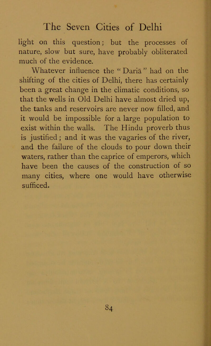 light on this question; but the processes of nature, slow but sure, have probably obliterated much of the evidence. Whatever influence the “ Daria ” had on the shifting of the cities of Delhi, there has certainly been a great change in the climatic conditions, so that the wells in Old Delhi have almost dried up, the tanks and reservoirs are never now filled, and it would be impossible for a large population to exist within the walls. The Hindu proverb thus is justified; and it was the vagaries of the river, and the failure of the clouds to pour down their waters, rather than the caprice of emperors, which have been the causes of the construction of so many cities, where one would have otherwise sufficed.