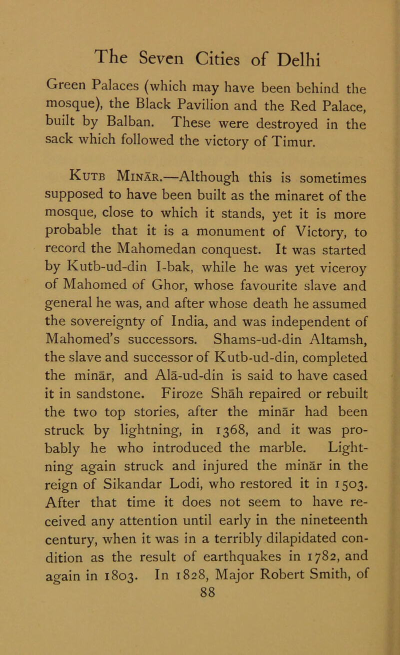 Green Palaces (which may have been behind the mosque), the Black Pavilion and the Red Palace, built by Balban. These were destroyed in the sack which followed the victory of Timur. Kutb Minar.—Although this is sometimes supposed to have been built as the minaret of the mosque, close to which it stands, yet it is more probable that it is a monument of Victory, to record the Mahomedan conquest. It was started by Kutb-ud-din I-bak, while he was yet viceroy of Mahomed of Ghor, whose favourite slave and general he was, and after whose death he assumed the sovereignty of India, and was independent of Mahomed’s successors. Shams-ud-din Altamsh, the slave and successor of Kutb-ud-din, completed the minar, and Ala-ud-din is said to have cased it in sandstone. Firoze Shah repaired or rebuilt the two top stories, after the minar had been struck by lightning, in 1368, and it was pro- bably he who introduced the marble. Light- ning again struck and injured the minar in the reign of Sikandar Lodi, who restored it in 1503. After that time it does not seem to have re- ceived any attention until early in the nineteenth century, when it was in a terribly dilapidated con- dition as the result of earthquakes in 1782, and again in 1803. In 1828, Major Robert Smith, of