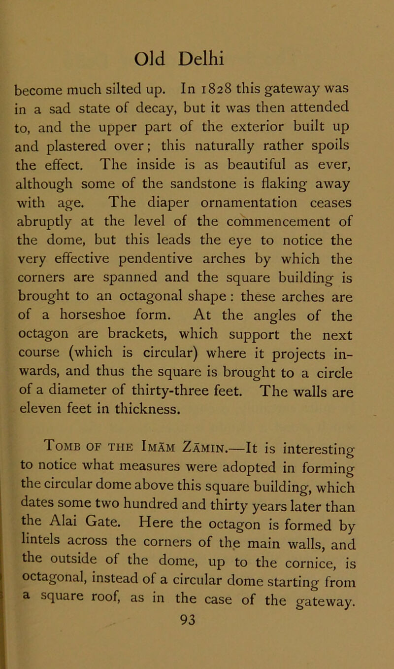 become much silted up. In 1828 this gateway was in a sad state of decay, but it was then attended to, and the upper part of the exterior built up and plastered over; this naturally rather spoils the effect. The inside is as beautiful as ever, although some of the sandstone is flaking away with age. The diaper ornamentation ceases abruptly at the level of the commencement of the dome, but this leads the eye to notice the very effective pendentive arches by which the corners are spanned and the square building is brought to an octagonal shape : these arches are of a horseshoe form. At the angles of the octagon are brackets, which support the next course (which is circular) where it projects in- wards, and thus the square is brought to a circle of a diameter of thirty-three feet. The walls are eleven feet in thickness. Tomb of the Imam Zamin.—It is interesting to notice what measures were adopted in forming the circular dome above this square building, which dates some two hundred and thirty years later than the Alai Gate. Here the octagon is formed by lintels across the corners of the main walls, and the outside of the dome, up to the cornice, is octagonal, instead of a circular dome starting from a. square roof, as in the case of the gateway.