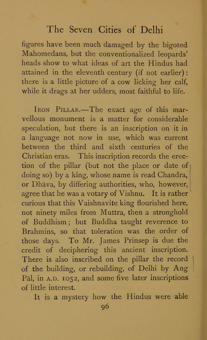 figures have been much damaged by the bigoted Mahomedans, but the conventionalized leopards’ heads show to what ideas of art the Hindus had attained in the eleventh century (if not earlier): there is a little picture of a cow licking her calf, while it drags at her udders, most faithful to life. Iron Pillar.—The exact age of this mar- vellous monument is a matter for considerable speculation, but there is an inscription on it in a language not now in use, which was current between the third and sixth centuries of the Christian eras. This inscription records the erec- tion of the pillar (but not the place or date of doing so) by a king, whose name is read Chandra, or Dhava, by differing authorities, who, however, agree that he was a votary of Vishnu. It is rather curious that this Vaishnavite king flourished here, not ninety miles from Muttra, then a stronghold of Buddhism; but Buddha taught reverence to Brahmins, so that toleration was the order of those days. To Mr. James Prinsep is due the credit of deciphering this ancient inscription. There is also inscribed on the pillar the record of the building, or rebuilding, of Delhi by Ang Pal, in a.d. 1052, and some five later inscriptions of little interest. It is a mystery how the Hindus were able