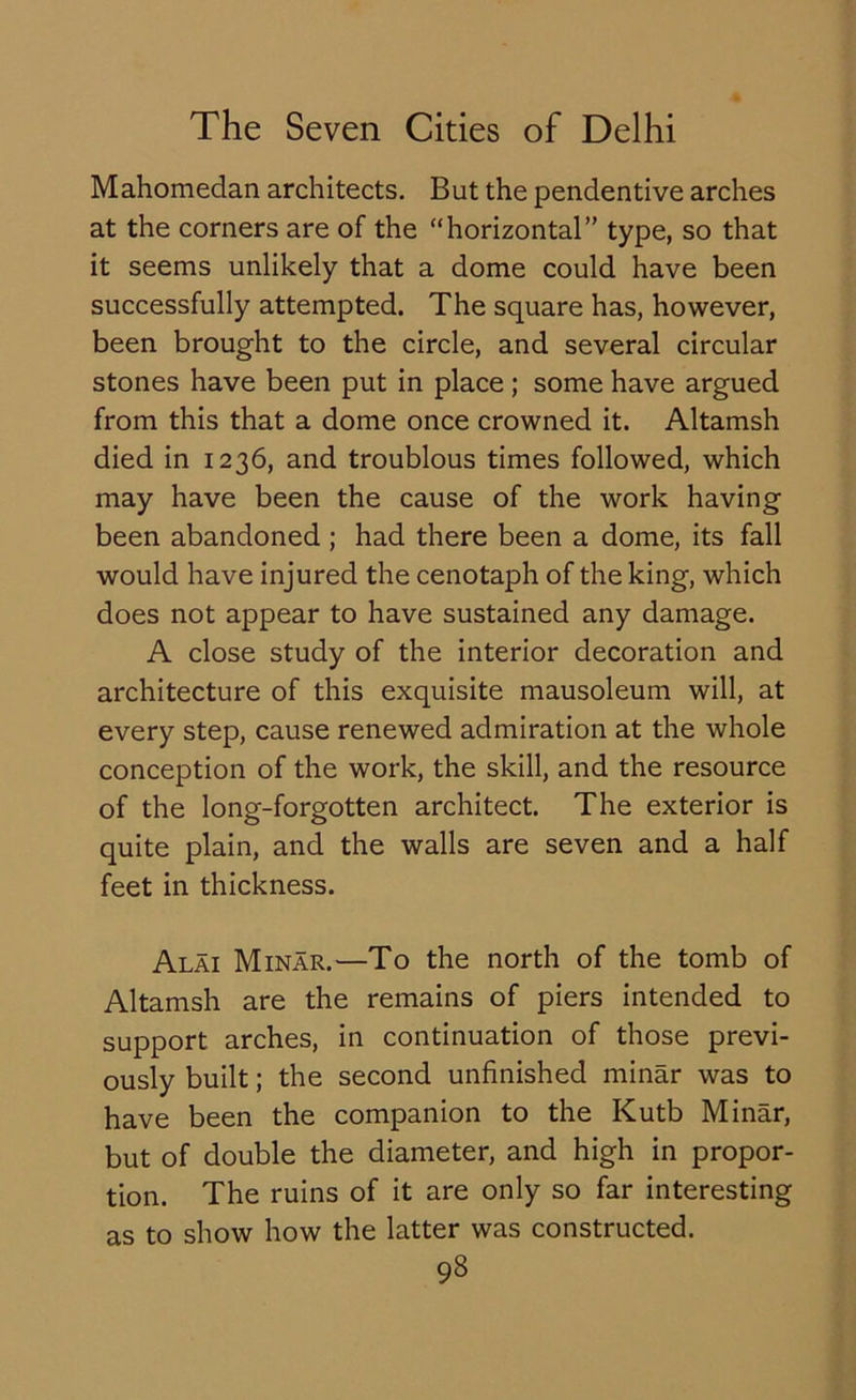 Mahomedan architects. But the pendentive arches at the corners are of the “horizontal’' type, so that it seems unlikely that a dome could have been successfully attempted. The square has, however, been brought to the circle, and several circular stones have been put in place; some have argued from this that a dome once crowned it. Altamsh died in 1236, and troublous times followed, which may have been the cause of the work having been abandoned ; had there been a dome, its fall would have injured the cenotaph of the king, which does not appear to have sustained any damage. A close study of the interior decoration and architecture of this exquisite mausoleum will, at every step, cause renewed admiration at the whole conception of the work, the skill, and the resource of the long-forgotten architect. The exterior is quite plain, and the walls are seven and a half feet in thickness. Alai Minar.—To the north of the tomb of Altamsh are the remains of piers intended to support arches, in continuation of those previ- ously built; the second unfinished minar was to have been the companion to the Kutb Minar, but of double the diameter, and high in propor- tion. The ruins of it are only so far interesting as to show how the latter was constructed.