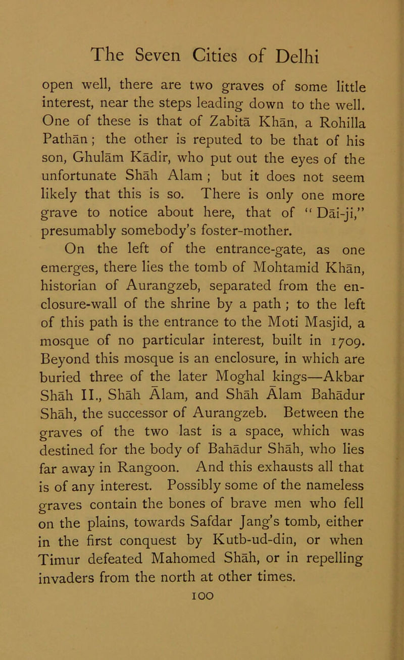 open well, there are two graves of some little interest, near the steps leading down to the well. One of these is that of Zabita Khan, a Rohilla Pathan ; the other is reputed to be that of his son, Ghulam Kadir, who put out the eyes of the unfortunate Shah Alam ; but it does not seem likely that this is so. There is only one more grave to notice about here, that of “ Dai-ji,” presumably somebody’s foster-mother. On the left of the entrance-gate, as one emerges, there lies the tomb of Mohtamid Khan, historian of Aurangzeb, separated from the en- closure-wall of the shrine by a path ; to the left of this path is the entrance to the Moti Masjid, a mosque of no particular interest, built in 1709. Beyond this mosque is an enclosure, in which are buried three of the later Moghal kings—Akbar Shah II., Shah Alam, and Shah Alam Bahadur Shah, the successor of Aurangzeb. Between the graves of the two last is a space, which was destined for the body of Bahadur Shah, who lies far away in Rangoon. And this exhausts all that is of any interest. Possibly some of the nameless graves contain the bones of brave men who fell on the plains, towards Safdar Jang’s tomb, either in the first conquest by Kutb-ud-din, or when Timur defeated Mahomed Shah, or in repelling invaders from the north at other times.