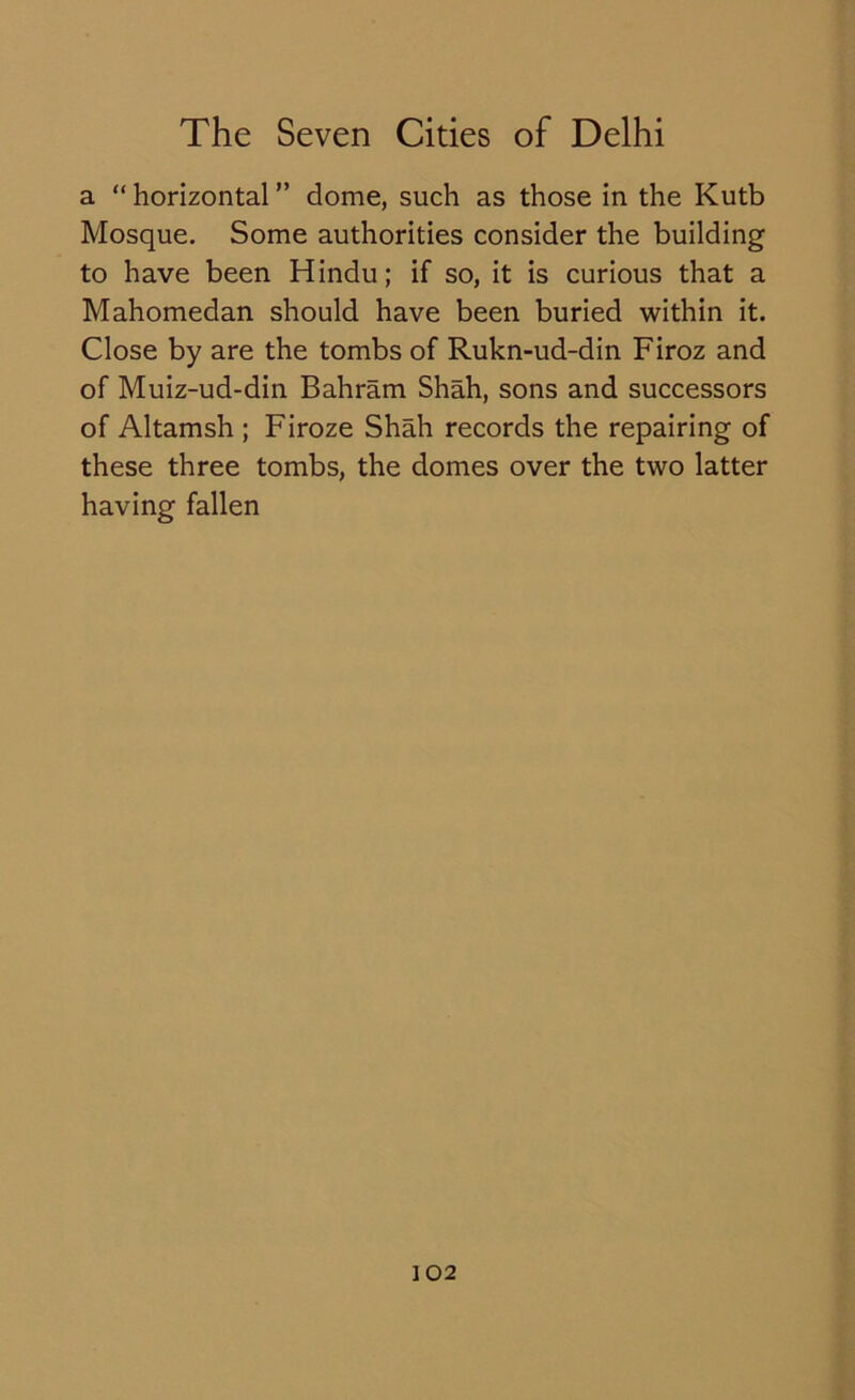 a “ horizontal ” dome, such as those in the Kutb Mosque. Some authorities consider the building to have been Hindu; if so, it is curious that a Mahomedan should have been buried within it. Close by are the tombs of Rukn-ud-din Firoz and of Muiz-ud-din Bahram Shah, sons and successors of Altamsh ; Firoze Shah records the repairing of these three tombs, the domes over the two latter having fallen