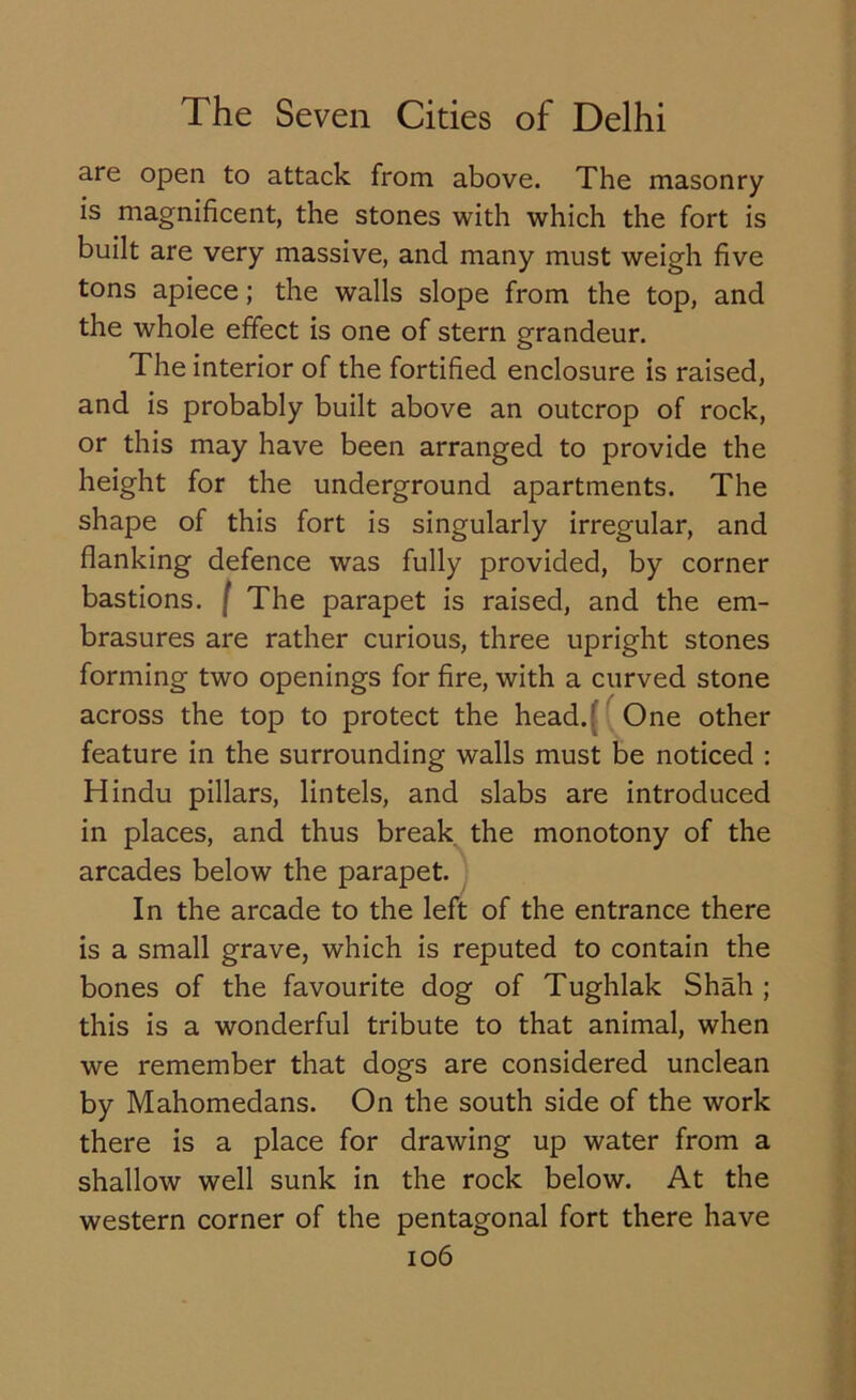 are open to attack from above. The masonry is magnificent, the stones with which the fort is built are very massive, and many must weigh five tons apiece; the walls slope from the top, and the whole effect is one of stern grandeur. The interior of the fortified enclosure is raised, and is probably built above an outcrop of rock, or this may have been arranged to provide the height for the underground apartments. The shape of this fort is singularly irregular, and flanking defence was fully provided, by corner bastions, f The parapet is raised, and the em- brasures are rather curious, three upright stones forming two openings for fire, with a curved stone across the top to protect the head. One other feature in the surrounding walls must be noticed : Hindu pillars, lintels, and slabs are introduced in places, and thus break the monotony of the arcades below the parapet. In the arcade to the left of the entrance there is a small grave, which is reputed to contain the bones of the favourite dog of Tughlak Shah ; this is a wonderful tribute to that animal, when we remember that dogs are considered unclean by Mahomedans. On the south side of the work there is a place for drawing up water from a shallow well sunk in the rock below. At the western corner of the pentagonal fort there have