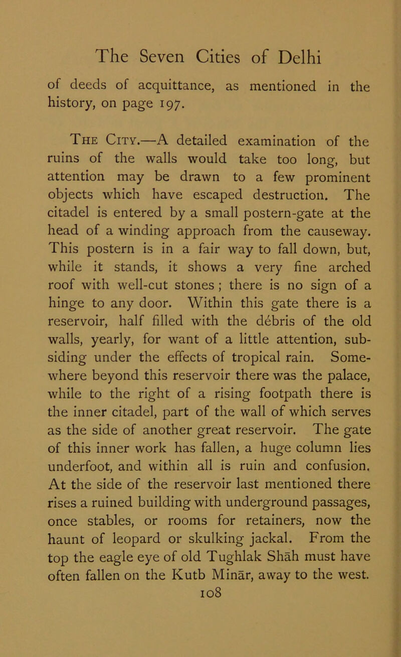 of deeds of acquittance, as mentioned in the history, on page 197. The City.—A detailed examination of the ruins of the walls would take too long, but attention may be drawn to a few prominent objects which have escaped destruction. The citadel is entered by a small postern-gate at the head of a winding approach from the causeway. This postern is in a fair way to fall down, but, while it stands, it shows a very fine arched roof with well-cut stones ; there is no sign of a hinge to any door. Within this gate there is a reservoir, half filled with the debris of the old walls, yearly, for want of a little attention, sub- siding under the effects of tropical rain. Some- where beyond this reservoir there was the palace, while to the right of a rising footpath there is the inner citadel, part of the wall of which serves as the side of another great reservoir. The gate of this inner work has fallen, a huge column lies underfoot, and within all is ruin and confusion. At the side of the reservoir last mentioned there rises a ruined building with underground passages, once stables, or rooms for retainers, now the haunt of leopard or skulking jackal. From the top the eagle eye of old Tughlak Shah must have often fallen on the Kutb Minar, away to the west.