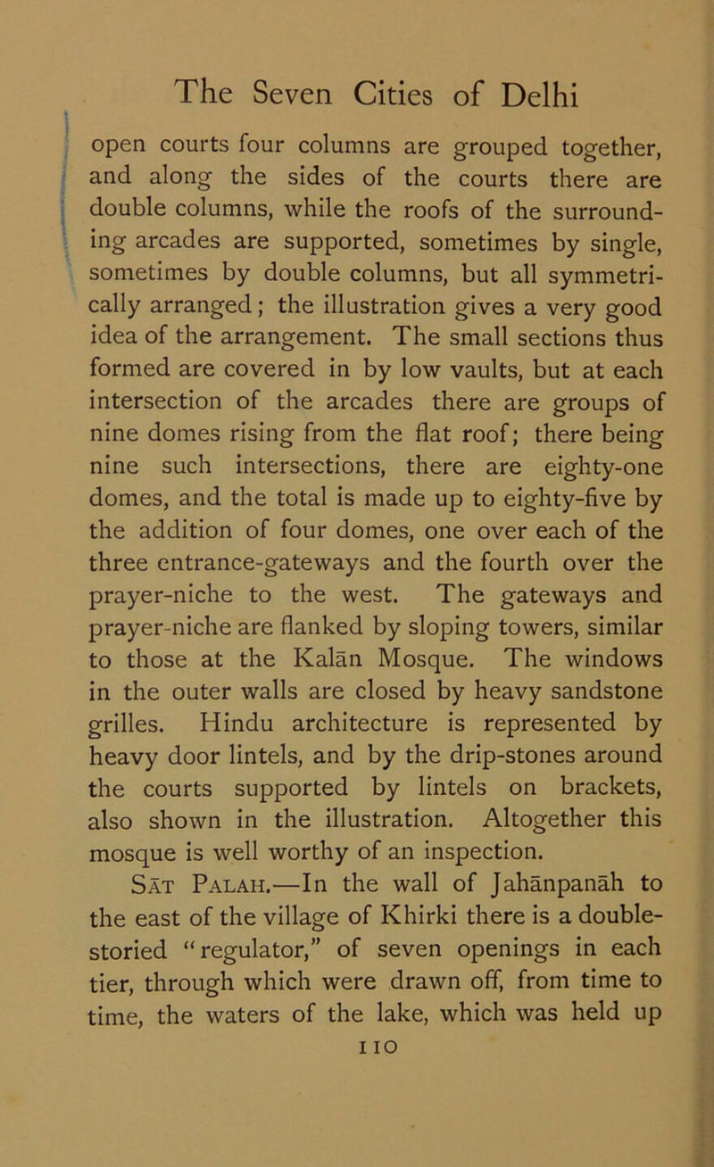 open courts four columns are grouped together, and along the sides of the courts there are double columns, while the roofs of the surround- ing arcades are supported, sometimes by single, sometimes by double columns, but all symmetri- cally arranged; the illustration gives a very good idea of the arrangement. The small sections thus formed are covered in by low vaults, but at each intersection of the arcades there are groups of nine domes rising from the flat roof; there being nine such intersections, there are eighty-one domes, and the total is made up to eighty-five by the addition of four domes, one over each of the three entrance-gateways and the fourth over the prayer-niche to the west. The gateways and prayer-niche are flanked by sloping towers, similar to those at the Kalan Mosque. The windows in the outer walls are closed by heavy sandstone grilles. Hindu architecture is represented by heavy door lintels, and by the drip-stones around the courts supported by lintels on brackets, also shown in the illustration. Altogether this mosque is well worthy of an inspection. Sat Palah.—In the wall of Jahanpanah to the east of the village of Khirki there is a double- storied “regulator,” of seven openings in each tier, through which were drawn off, from time to time, the waters of the lake, which was held up i io