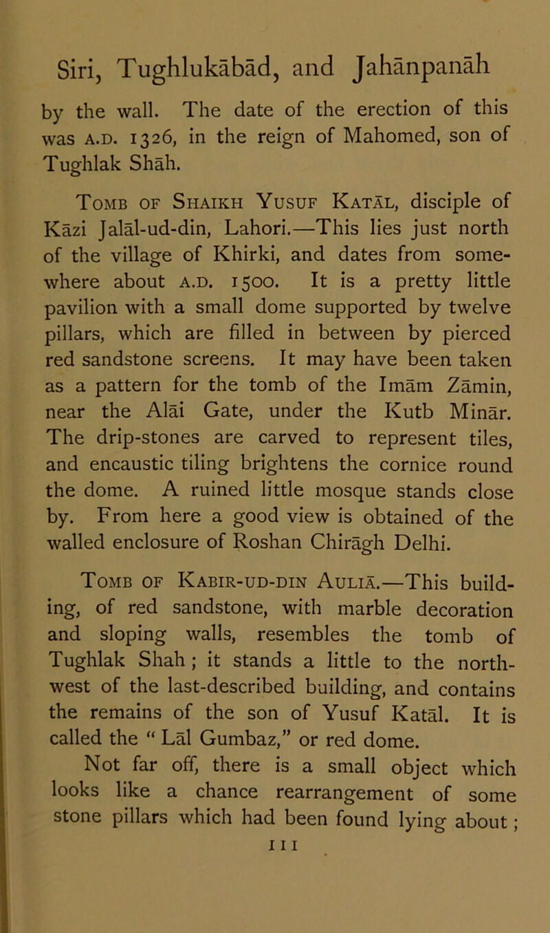 by the wall. The date of the erection of this was a.d. 1326, in the reign of Mahomed, son of Tughlak Shah. Tomb of Shaikh Yusuf Katal, disciple of Kazi Jalal-ud-din, Lahori.—This lies just north of the village of Khirki, and dates from some- where about a.d. 1500. It is a pretty little pavilion with a small dome supported by twelve pillars, which are filled in between by pierced red sandstone screens. It may have been taken as a pattern for the tomb of the Imam Zamin, near the Alai Gate, under the Kutb Minar. The drip-stones are carved to represent tiles, and encaustic tiling brightens the cornice round the dome. A ruined little mosque stands close by. From here a good view is obtained of the walled enclosure of Roshan Chiragh Delhi. Tomb of Kabir-ud-din Aulia.—This build- ing, of red sandstone, with marble decoration and sloping walls, resembles the tomb of Tughlak Shah ; it stands a little to the north- west of the last-described building, and contains the remains of the son of Yusuf Katal. It is called the “ Lai Gumbaz,” or red dome. Not far off, there is a small object which looks like a chance rearrangement of some stone pillars which had been found lying about;