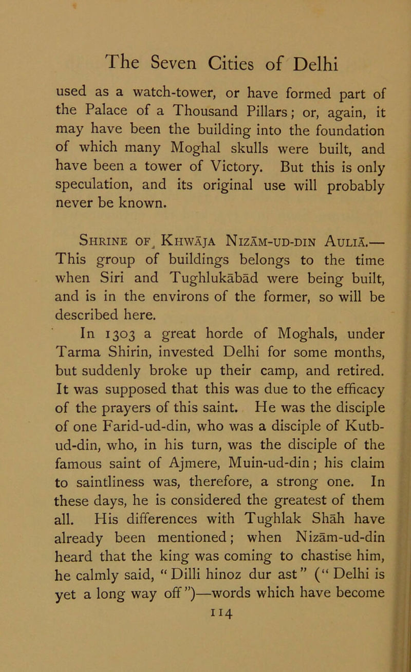 used as a watch-tower, or have formed part of the Palace of a Thousand Pillars; or, again, it may have been the building into the foundation of which many Moghal skulls were built, and have been a tower of Victory. But this is only speculation, and its original use will probably never be known. Shrine of, Khwaja Nizam-ud-din Aulia.— This group of buildings belongs to the time when Siri and Tughlukabad were being built, and is in the environs of the former, so will be described here. In 1303 a great horde of Moghals, under Tarma Shirin, invested Delhi for some months, but suddenly broke up their camp, and retired. It was supposed that this was due to the efficacy of the prayers of this saint. He was the disciple of one Farid-ud-din, who was a disciple of Kutb- ud-din, who, in his turn, was the disciple of the famous saint of Ajmere, Muin-ud-din; his claim to saintliness was, therefore, a strong one. In these days, he is considered the greatest of them all. His differences with Tughlak Shah have already been mentioned; when Nizam-ud-din heard that the king was coming to chastise him, he calmly said, “ Dilli hinoz dur ast” (“ Delhi is yet a long way off ”)—words which have become