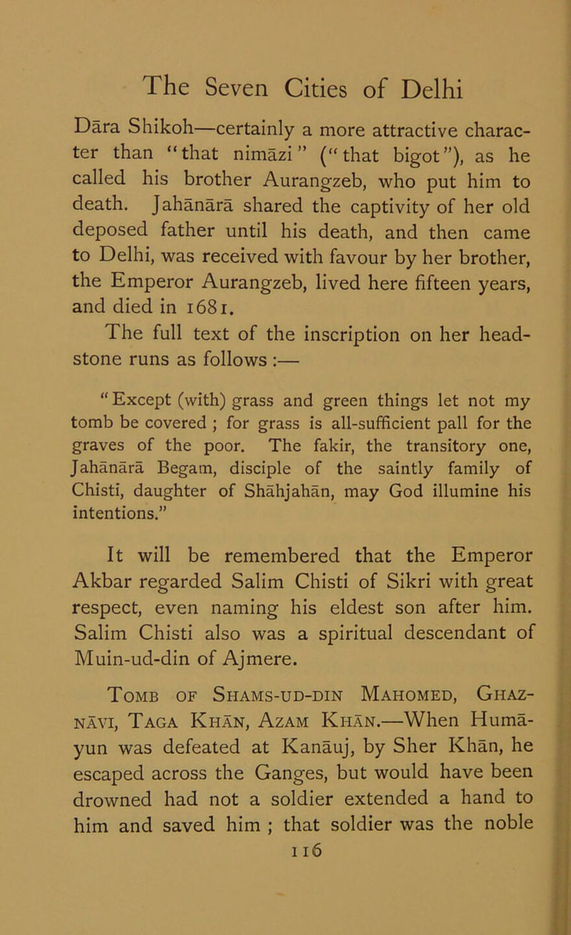 Dara Shikoh—certainly a more attractive charac- ter than “that nimazi ” (“that bigot”), as he called his brother Aurangzeb, who put him to death. Jahanara shared the captivity of her old deposed father until his death, and then came to Delhi, was received with favour by her brother, the Emperor Aurangzeb, lived here fifteen years, and died in 1681. The full text of the inscription on her head- stone runs as follows :— “ Except (with) grass and green things let not my tomb be covered ; for grass is all-sufficient pall for the graves of the poor. The fakir, the transitory one, Jahanara Begam, disciple of the saintly family of Chisti, daughter of Shahjahan, may God illumine his intentions.” It will be remembered that the Emperor Akbar regarded Salim Chisti of Sikri with great respect, even naming his eldest son after him. Salim Chisti also was a spiritual descendant of Muin-ud-din of Ajmere. Tomb of Shams-ud-din Mahomed, Ghaz- navi, Taga Khan, Azam Khan.—When Huma- yun was defeated at Kanauj, by Sher Khan, he escaped across the Ganges, but would have been drowned had not a soldier extended a hand to him and saved him ; that soldier was the noble