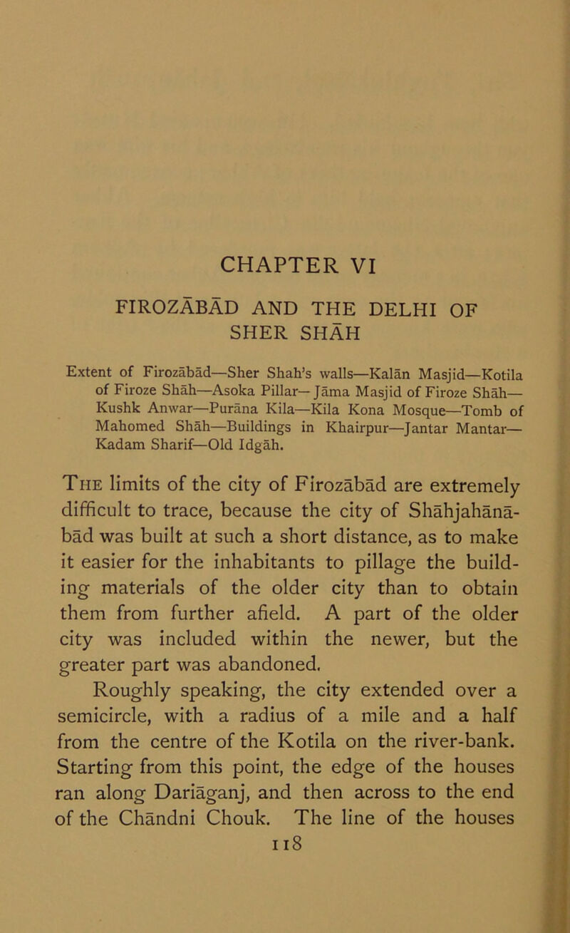 CHAPTER VI FIROZABAD AND THE DELHI OF SHER SHAH Extent of Firozabad—Sher Shah’s walls—Kalan Masjid—Kotila of Firoze Shah—Asoka Pillar—Jama Masjid of Firoze Shah— Kushk Anwar—Purana Kila—Kila Kona Mosque—Tomb of Mahomed Shah—Buildings in Khairpur—Jantar Mantar— Kadam Sharif—Old Idgah. The limits of the city of Firozabad are extremely difficult to trace, because the city of Shahjahana- bad was built at such a short distance, as to make it easier for the inhabitants to pillage the build- ing materials of the older city than to obtain them from further afield. A part of the older city was included within the newer, but the greater part was abandoned. Roughly speaking, the city extended over a semicircle, with a radius of a mile and a half from the centre of the Kotila on the river-bank. Starting from this point, the edge of the houses ran along Dariaganj, and then across to the end of the Chandni Chouk. The line of the houses