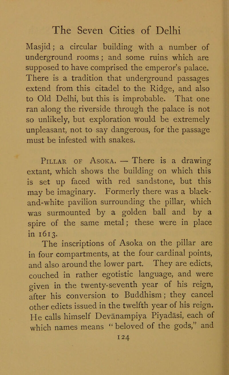 Masjid; a circular building with a number of underground rooms ; and some ruins which are supposed to have comprised the emperor’s palace. There is a tradition that underground passages extend from this citadel to the Ridge, and also to Old Delhi, but this is improbable. That one ran along the riverside through the palace is not so unlikely, but exploration would be extremely unpleasant, not to say dangerous, for the passage must be infested with snakes. Pillar of Asoka. — There is a drawing extant, which shows the building on which this is set up faced with red sandstone, but this may be imaginary. Formerly there was a black- and-white pavilion surrounding the pillar, which was surmounted by a golden ball and by a spire of the same metal; these were in place in 1613. The inscriptions of Asoka on the pillar are in four compartments, at the four cardinal points, and also around the lower part. They are edicts, couched in rather egotistic language, and were given in the twenty-seventh year of his reign, after his conversion to Buddhism; they cancel other edicts issued in the twelfth year of his reign. He calls himself Devanampiya Piyadasi, each of which names means “ beloved of the gods,” and