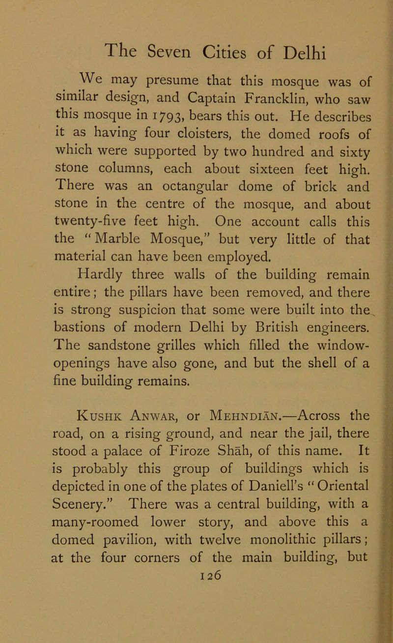 We may presume that this mosque was of similar design, and Captain Francklin, who saw this mosque in 1793, bears this out. He describes it as having four cloisters, the domed roofs of which were supported by two hundred and sixty stone columns, each about sixteen feet high. There was an octangular dome of brick and stone in the centre of the mosque, and about twenty-five feet high. One account calls this the “ Marble Mosque,” but very little of that material can have been employed. Hardly three walls of the building remain entire; the pillars have been removed, and there is strong suspicion that some were built into the. bastions of modern Delhi by British engineers. The sandstone grilles which filled the window- openings have also gone, and but the shell of a fine building remains. Kushic Anwar, or Mehndian.—Across the road, on a rising ground, and near the jail, there stood a palace of Firoze Shah, of this name. It is probably this group of buildings which is depicted in one of the plates of Daniell’s “ Oriental Scenery.” There was a central building, with a many-roomed lower story, and above this a domed pavilion, with twelve monolithic pillars; at the four corners of the main building, but