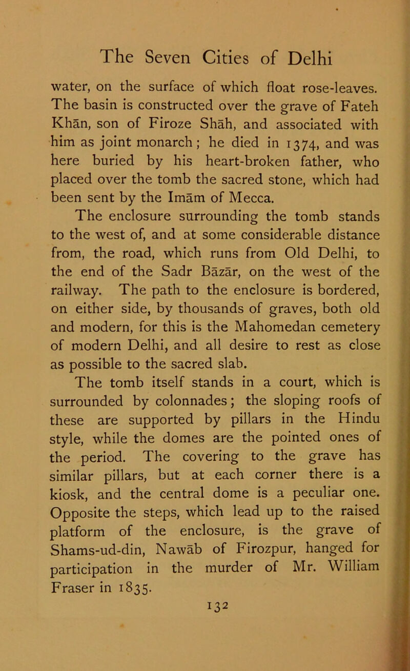 water, on the surface of which float rose-leaves. The basin is constructed over the grave of Fateh Khan, son of Firoze Shah, and associated with him as joint monarch ; he died in 1374, and was here buried by his heart-broken father, who placed over the tomb the sacred stone, which had been sent by the Imam of Mecca. The enclosure surrounding the tomb stands to the west of, and at some considerable distance from, the road, which runs from Old Delhi, to the end of the Sadr Bazar, on the west of the railway. The path to the enclosure is bordered, on either side, by thousands of graves, both old and modern, for this is the Mahomedan cemetery of modern Delhi, and all desire to rest as close as possible to the sacred slab. The tomb itself stands in a court, which is surrounded by colonnades; the sloping roofs of these are supported by pillars in the Hindu style, while the domes are the pointed ones of the period. The covering to the grave has similar pillars, but at each corner there is a kiosk, and the central dome is a peculiar one. Opposite the steps, which lead up to the raised platform of the enclosure, is the grave of Shams-ud-din, Nawab of Firozpur, hanged for participation in the murder of Mr. William Fraser in 1835.