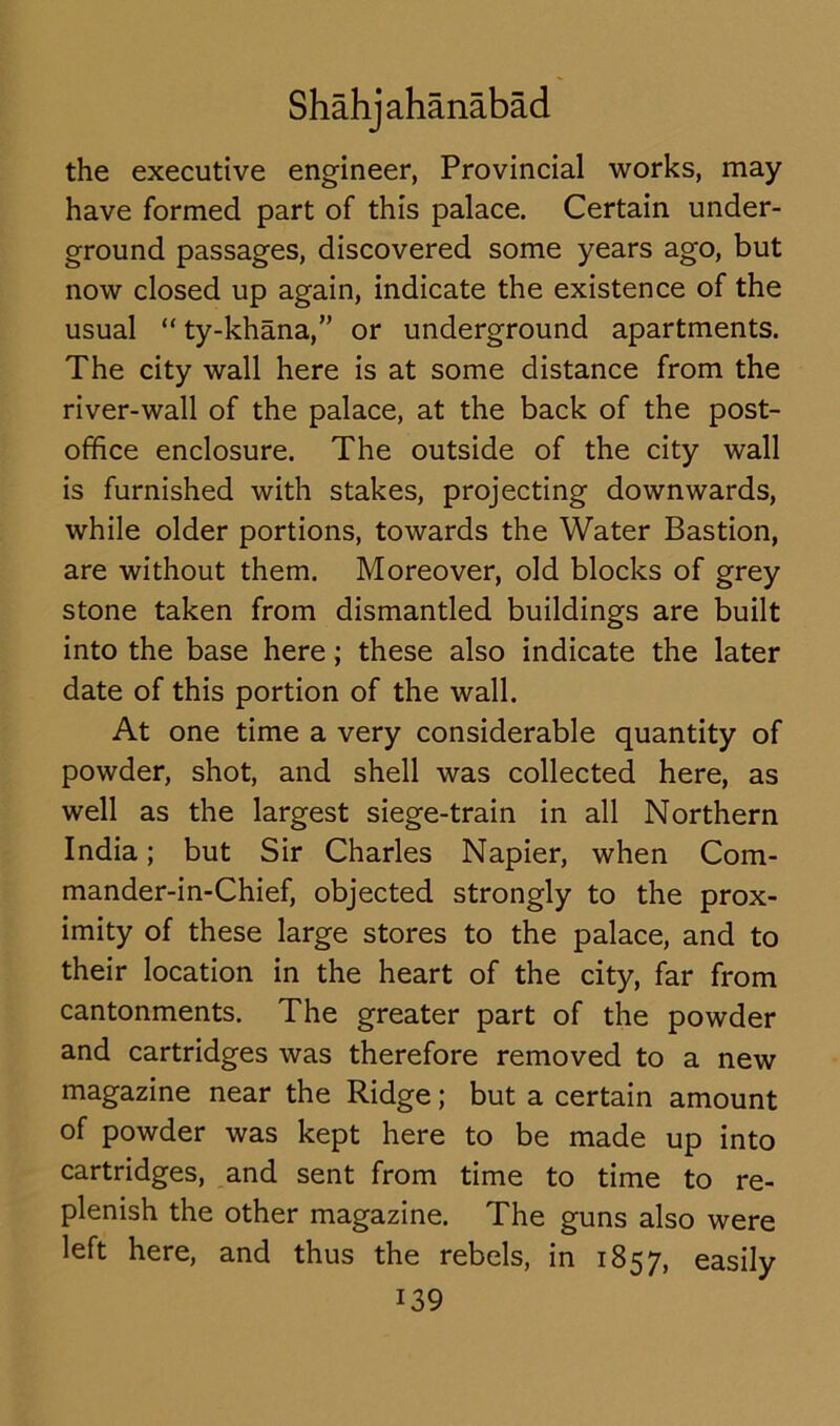 the executive engineer, Provincial works, may have formed part of this palace. Certain under- ground passages, discovered some years ago, but now closed up again, indicate the existence of the usual “ ty-khana,” or underground apartments. The city wall here is at some distance from the river-wall of the palace, at the back of the post- office enclosure. The outside of the city wall is furnished with stakes, projecting downwards, while older portions, towards the Water Bastion, are without them. Moreover, old blocks of grey stone taken from dismantled buildings are built into the base here; these also indicate the later date of this portion of the wall. At one time a very considerable quantity of powder, shot, and shell was collected here, as well as the largest siege-train in all Northern India; but Sir Charles Napier, when Com- mander-in-Chief, objected strongly to the prox- imity of these large stores to the palace, and to their location in the heart of the city, far from cantonments. The greater part of the powder and cartridges was therefore removed to a new magazine near the Ridge; but a certain amount of powder was kept here to be made up into cartridges, and sent from time to time to re- plenish the other magazine. The guns also were left here, and thus the rebels, in 1857, easily