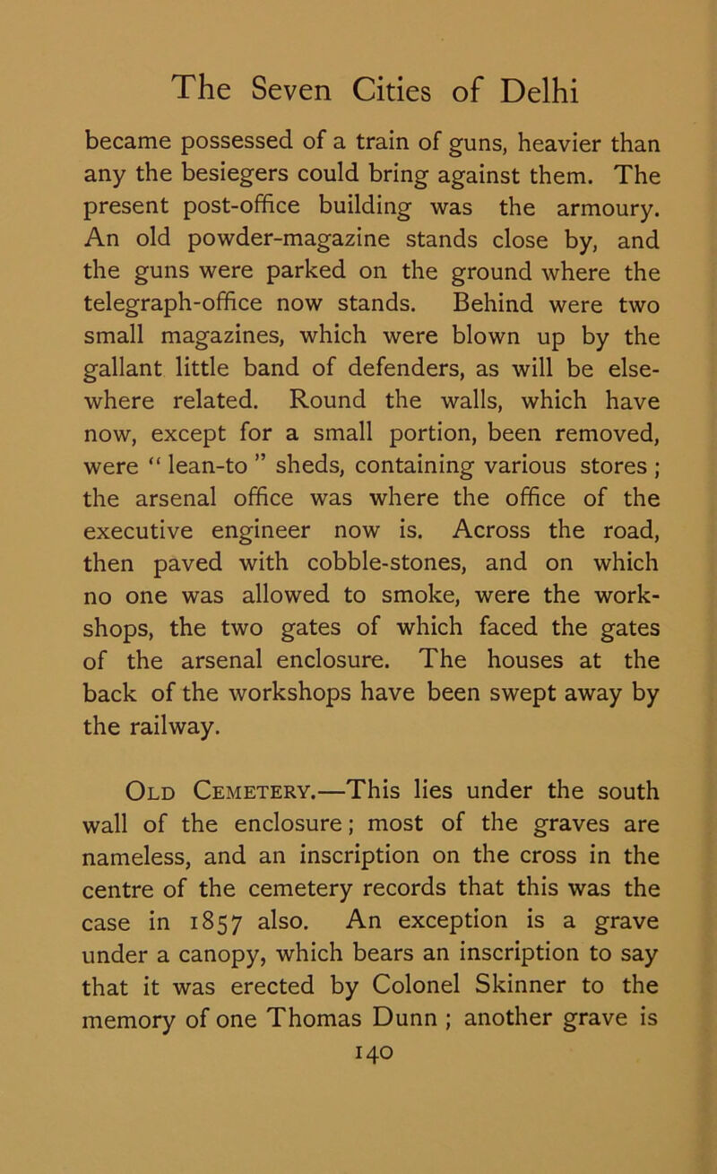 became possessed of a train of guns, heavier than any the besiegers could bring against them. The present post-office building was the armoury. An old powder-magazine stands close by, and the guns were parked on the ground where the telegraph-office now stands. Behind were two small magazines, which were blown up by the gallant little band of defenders, as will be else- where related. Round the walls, which have now, except for a small portion, been removed, were “ lean-to ” sheds, containing various stores ; the arsenal office was where the office of the executive engineer now is. Across the road, then paved with cobble-stones, and on which no one was allowed to smoke, were the work- shops, the two gates of which faced the gates of the arsenal enclosure. The houses at the back of the workshops have been swept away by the railway. Old Cemetery.—This lies under the south wall of the enclosure; most of the graves are nameless, and an inscription on the cross in the centre of the cemetery records that this was the case in 1857 also. An exception is a grave under a canopy, which bears an inscription to say that it was erected by Colonel Skinner to the memory of one Thomas Dunn ; another grave is